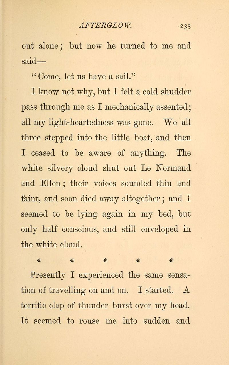 out alone; but now lie turned to me and said—  Come, let us have a sail. I know not why, but I felt a cold shudder pass through me as I mechanically assented; all my light-heartedness was gone. We all three stepped into the little boat, and then I ceased to be aware of anything. The white silyery cloud shut out Le Normand and Ellen; their voices sounded thin and faint, and soon died away altogether; and I seemed to be lying again in my bed, but only half conscious, and still enveloped in the white cloud. 2& £& ;& *& ils. 7j» 7j» vS* *7y» vt* Presently I experienced the same sensa- tion of travelling on and on. I started. A terrific clap of thunder burst over my head. It seemed to rouse me into sudden and
