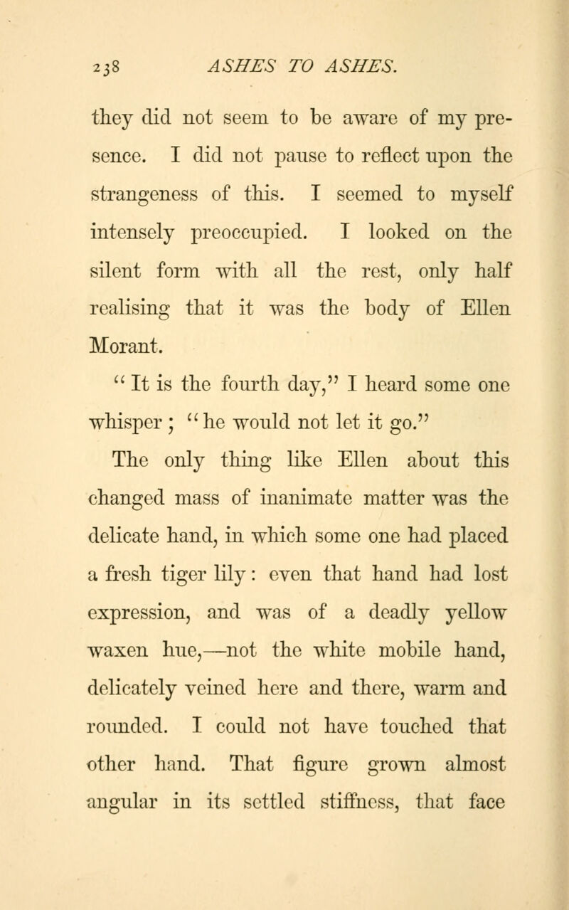 they did not seem to be aware of my pre- sence. I did not pause to reflect npon the strangeness of this. I seemed to myself intensely preoccupied. I looked on the silent form with all the rest, only half realising that it was the body of Ellen Morant.  It is the fourth day, I heard some one whisper ; uhe would not let it go. The only thing like Ellen about this changed mass of inanimate matter was the delicate hand, in which some one had placed a fresh tiger lily: even that hand had lost expression, and was of a deadly yellow waxen hue,—not the white mobile hand, delicately veined here and there, warm and rounded. I could not have touched that other hand. That figure grown almost angular in its settled stiffness, that face