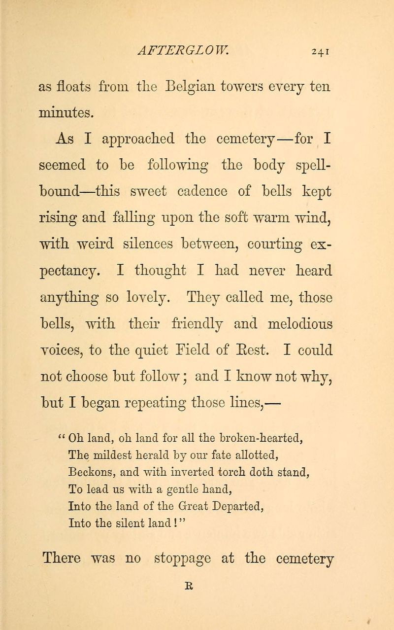 as floats from the Belgian towers every ten minutes. As I approached the cemetery—for I seemed to be following the body spell- bound—this sweet cadence of bells kept rising and falling upon the soft warm wind, with weird silences between, courting ex- pectancy. I thought I had never heard anything so lovely. They called me, those bells, with their friendly and melodious voices, to the quiet Field of Eest. I could not choose but follow; and I know not why, but I began repeating those lines,—  Oh land, oh land for all the broken-hearted, The mildest herald by our fate allotted, Beckons, and with inverted torch doth stand, To lead us with a gentle hand, Into the land of the Great Departed, Into the silent land! There was no stoppage at the cemetery