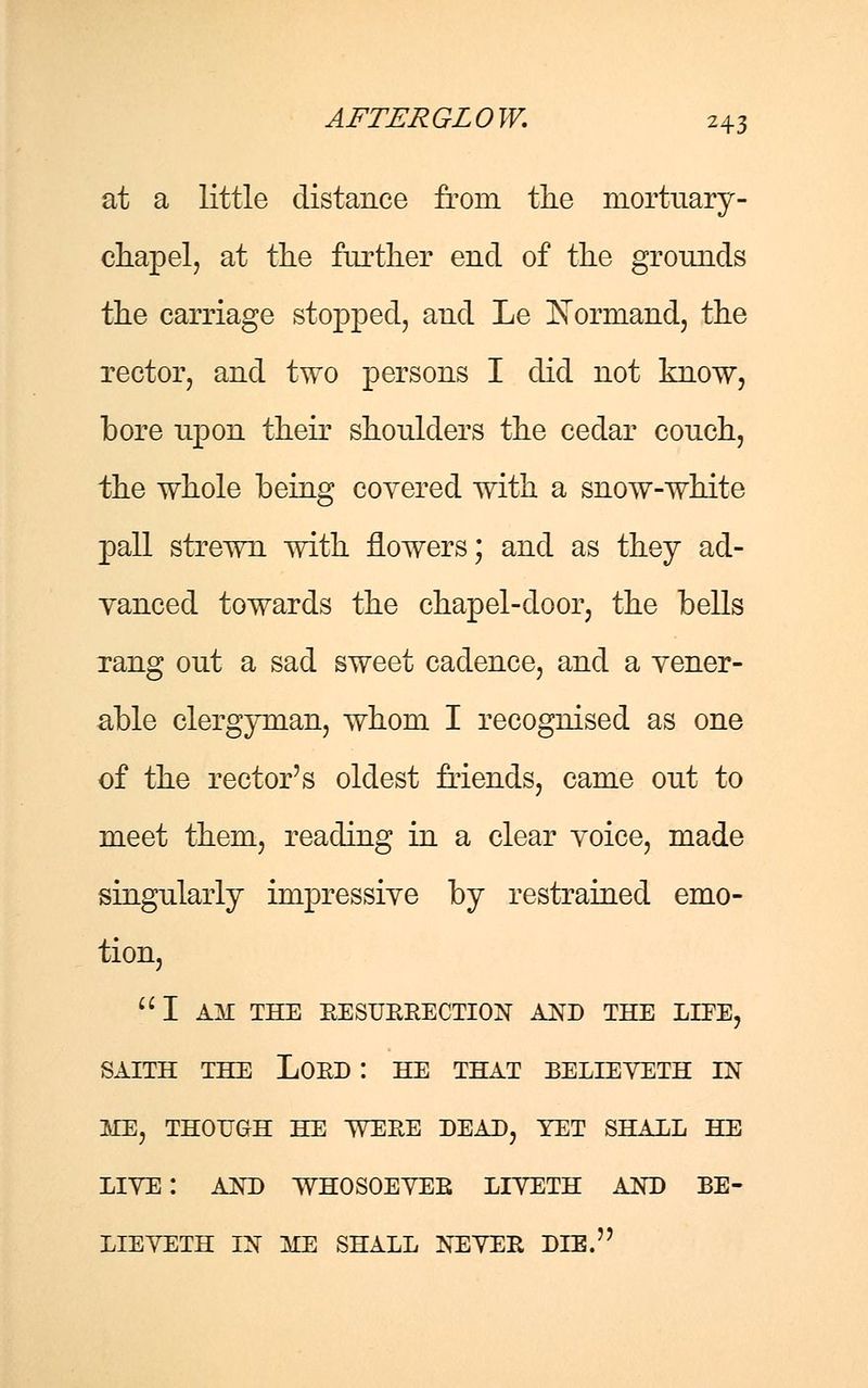 at a little distance from the mortuary- chapel, at the further end of the grounds the carriage stopped, and Le ISormand, the rector, and two persons I did not know, bore upon their shoulders the cedar couch, the whole being covered with a snow-white pall strewn with flowers; and as they ad- vanced towards the chapel-door, the bells rang out a sad sweet cadence, and a vener- able clergyman, whom I recognised as one of the rector's oldest friends, came out to meet them, reading in a clear voice, made singularly impressive by restrained emo- tion, I AM THE RESURRECTION AND THE LIFE, SAITH THE LOED : HE THAT BELIEVETH IN ME, THOUGH HE WERE DEAD, YET SHALL HE LIVE: AND WHOSOEVER LIVETH AND BE- LIE VETH IN ME SHALL NEVER DIE.