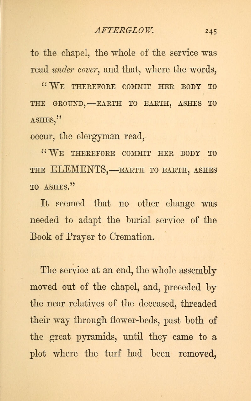 to the chapel, the whole of the service was read under cover, and that, where the words, We therefore commit her body to the ground,—earth to earth, ashes to ASHES, occur, the clergyman read, We therefore commit her body to the elements,—earth to earth, ashes TO ASHES. It seemed that no other change was needed to adapt the burial service of the Book of Prayer to Cremation. The service at an end, the whole assembly moved out of the chapel, and, preceded by the near relatives of the deceased, threaded their way through flower-beds, past both of the great pyramids, until they came to a plot where the turf had been removed,