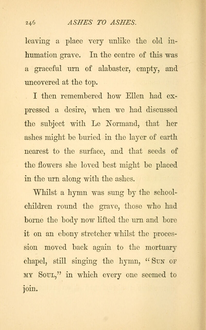 leaving a place very unlike the old in- humation grave. In the centre of this was a graceful urn of alabaster, empty, and uncovered at the top. I then remembered how Ellen had ex- pressed a desire, when we had discussed the subject with Le Normand, that her ashes might be buried in the layer of earth nearest to the surface, and that seeds of the flowers she loved best might be placed in the urn along with the ashes. Whilst a hymn was sung by the school- children round the grave, those who had borne the body now lifted the urn and bore it on an ebony stretcher whilst the proces- sion moved back again to the mortuary chapel, still singing the hymn, Sun of my Soul, in which every one seemed to join.