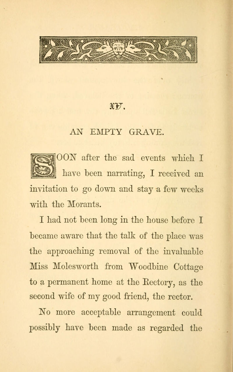 AN EMPTY GRAVE. 00N after the sad events which I have been narrating, I received an invitation to go down and stay a few weeks with the Morants. I had not been long in the house before I became aware that the talk of the place was the approaching removal of the invaluable Miss Molesworth from Woodbine Cottage to a permanent home at the Kectory, as the second wife of my good friend, the rector. ~No more acceptable arrangement could possibly have been made as regarded the