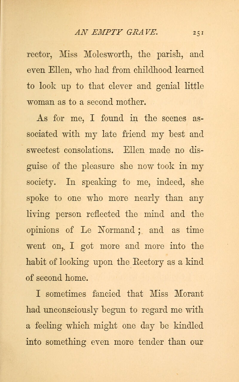 rector, Miss Molesworth, the parish, and even Ellen, who had from childhood learned to look up to that clever and genial little woman as to a second mother. As for me, I found in the scenes as- sociated with my late friend my best and sweetest consolations. Ellen made no dis- guise of the pleasure she now took in my society. In speaking to me, indeed, she spoke to one who more nearly than any living person reflected the mind and the opinions of Le Xormand ;. and as time went on,. I got more and more into the habit of looking upon the Eectory as a kind of second home. I sometimes fancied that Miss Morant had unconsciously begun to regard me with a feeling which might one day be kindled into something even more tender than our