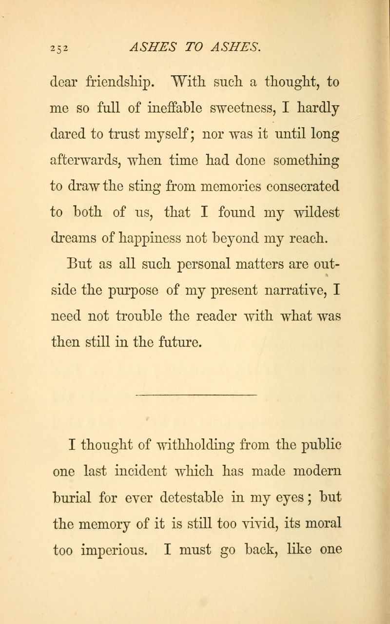 dear friendship. With such a thought, to me so full of ineffable sweetness, I hardly dared to trust myself; nor was it until long afterwards, when time had done something to draw the sting from memories consecrated to both of us, that I found my wildest dreams of happiness not beyond my reach. But as all such personal matters are out- side the purpose of my present narrative, I need not trouble the reader with what was then still in the future. I thought of withholding from the public one last incident which has made modern burial for ever detestable in my eyes; but the memory of it is still too vivid, its moral too imperious. I must go back, like one