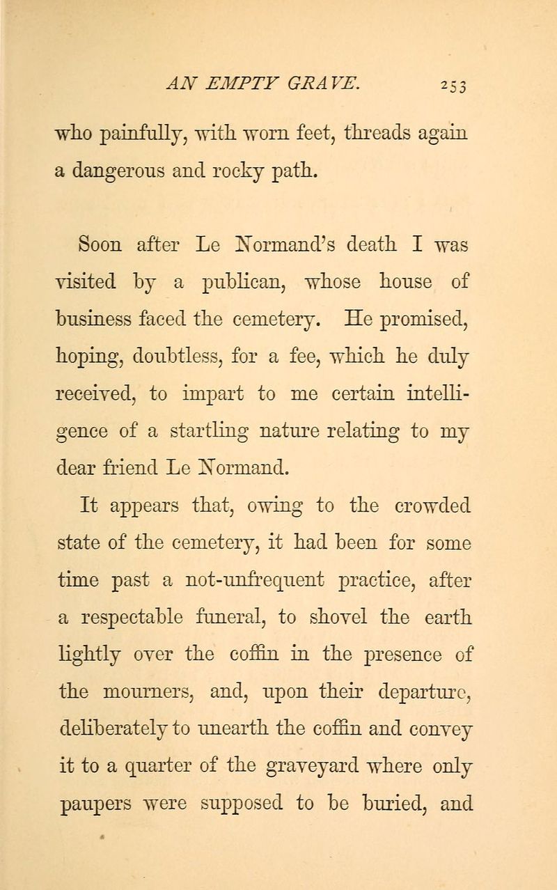 who painfully, with, worn feet, threads again a dangerous and rocky path- Soon after Le Nbrmand's death I was visited by a publican, whose house of business faced the cemetery. He promised, hoping, doubtless, for a fee, which he duly received, to impart to me certain intelli- gence of a startling nature relating to my dear friend Le Nonnand. It appears that, owing to the crowded state of the cemetery, it had been for some time past a not-unfrequent practice, after a respectable funeral, to shovel the earth lightly over the coffin in the presence of the mourners, and, upon their departure, deliberately to unearth the coffin and convey it to a quarter of the graveyard where only paupers were supposed to be buried, and