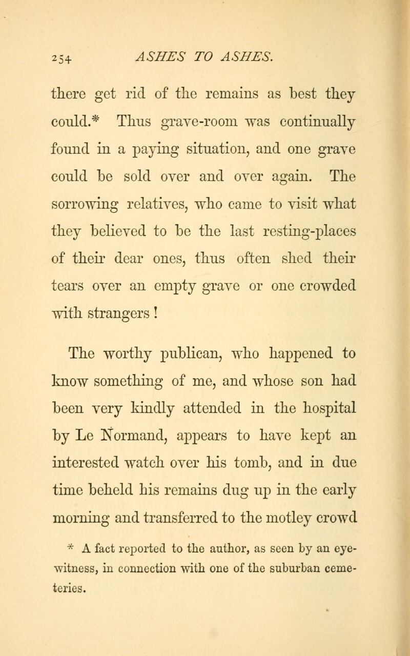 there get rid of the remains as best they could.* Thus grave-room was continually found in a paying situation, and one grave could be sold over and over again. The sorrowing relatives, who came to visit what they believed to be the last resting-places of their dear ones, thus often shed their tears over an empty grave or one crowded with strangers! The worthy publican, who happened to know something of me, and whose son had been very kindly attended in the hospital by Le Norniand, appears to have kept an interested watch over his tomb, and in due time beheld his remains dug up in the early morning and transferred to the motley crowd * A fact reported to the author, as seen by an eye- witness, in connection with one of the suburban ceme- teries.