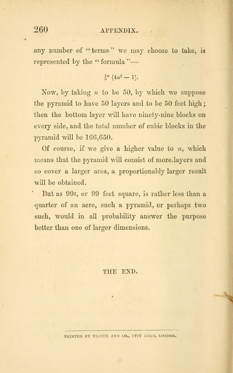any number of terms we may choose to take, is represented by the formula — §* (4»2 - 1). Now, by taking u to be 50, by which we suppose the pyramid to have 50 layers and to be 50 feet high; then the bottom layer will have ninety-nine blocks on every side, and the total number of cubic blocks in the pyramid will be 166,650. Of course, if we give a higher value to n, which means that the pyramid will consist of more.layers and so cover a larger area, a proportionably larger result will be obtained. But as 992, or 99 feet square, is rather less than a quarter of an acre, such a pyramid, or perhaps two such, would in all probability answer the purpose better than one of larger dimensions. THE END. PRINTED BY Vl..ii;i: AX!) CO., CITY UOAD, LONDON.