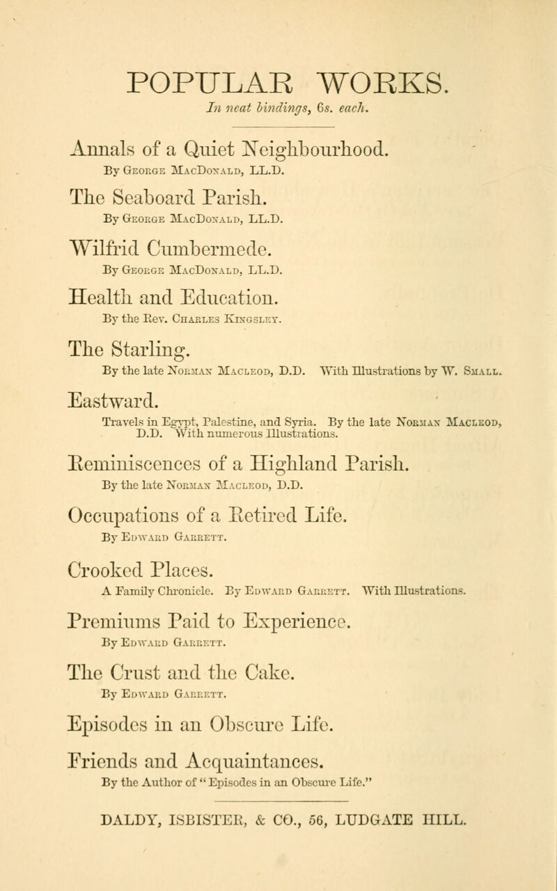 In neat bindings, 6s. each. Annals of a Quiet Neighbourhood. By George MacDoxald, LL.D. The Seaboard Parish. By George MacDoxald, LL.D. Wilfrid Cumbermede. By George MacDoxald, LL.D. Health and Education. By the Rev. Charles Kixgslky. The Starling. By the late Nobhah Macleod, D.D. With Illustrations by W. Small. Eastward. Travels in Egypt, Palestine, and Syria. By the late Nobjiax Macleod, D.D. With numerous Illustrations. Beminisccnces of a Highland Parish. By the late Nobmah Macleod, D.D. Occupations of a Retired Life. By Edwabd Garrett. Crooked Places. A Family Chronicle. By Edward Gabbett. With Illustrations. Premiums Paid to Experience. By Edward Gabeett. The Crust and the Cake. By Edward Gabbett. Episodes in an Obscure Life. Friends and Acquaintances. By the Author of  Episodes in an Obscure Life.