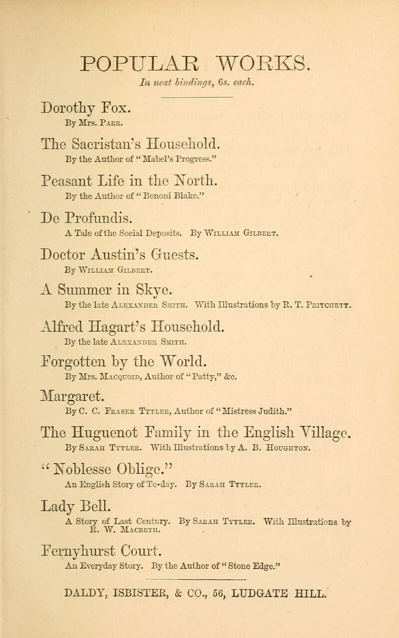In neat bindings, 6.s. each. Dorothy Fox. By Mrs. Paee. The Sacristan's Household. By the Author of  Mabel's Progress. Peasant Life in the North. By the Author of  Benoni Blake. De Profimdis. A Tale of the Social Deposits. By William Gilbeet. Doctor Austin's Guests. By William Gilbeet. A Summer in Skye. By the late Alexaxdeb Smith. With Illustrations by P. T. Peitciiett. Alfred Hagart's Household. By the late Alexaxdee Smith. Forgotten by the World. By Mrs. Macqcoid, Author of  Patty, &c. ^Margaret. By C. C. Peasee Tytlee, Author of  Mistress Judith. The Huguenot Family in the English Village. By Saeah Tytlee. With Illustrations by A. B. Houghtox.  Noblesse Oblige. An English Story of To-day. Ey Saeah Tytlee. Lady Bell. A Story of Last Century. By Saeah Tytlee. With Illustrations by B. W. Macbeth. Fernyhurst Court. An Everyday Story. By the Author of  Stone Edge.