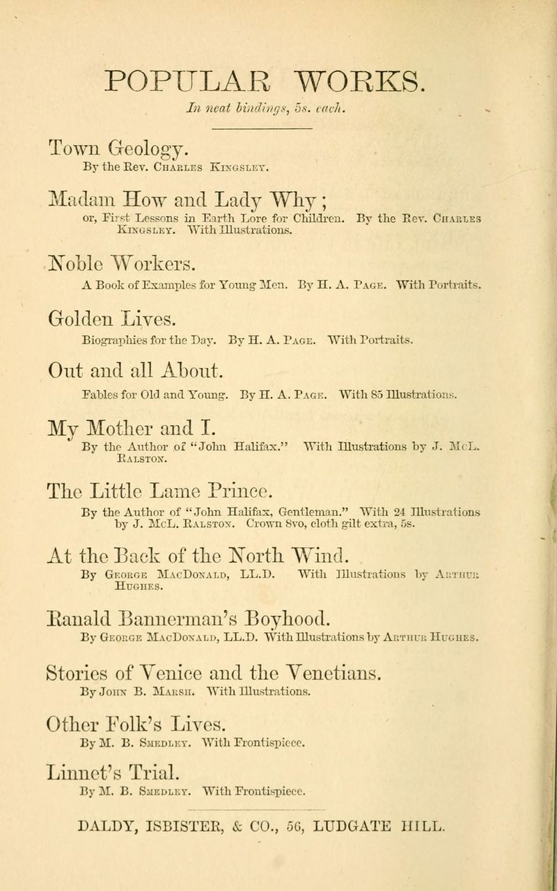 In neat bindings^ 5s. each. Town Geology. By the Key. Charles Kixgsley. Madam How and Lady Why; or, First Lessons in Earth Lore for Children. By the Be v. Charles Kixgsley. With Illustrations. Xoblc Workers. A Book of Examples for Yoimg Men. By H. A. Tag?:. With Portraits. Golden Lives. Biographies for the Day. By H. A. Page. With Portraits. Out and all About. Fables for Old and Young. By H. A. Pag k. With 85 Illustrations. My Mother and I. By the Author of ''John Halifax. With Illustrations by J. McL. Ealstox. The Little Lame Prince. By the Author of John Halifax, Gentleman. With 24 Illustrations by J. McL. Ealstox. Crown Svo, cloth gilt extra, 5s. At the Back of the ]STorth Wind. By George MacDoxald, LL.D. With Illustrations by Arthur Hughes. Eanald Bannerman's Boyhood. By George MacDoxald, LL.D. With Illustrations by Arthur Hugues. Stories of Venice and the Venetians. ByJonx B. Marsh. With Illustrations. Other Folk's Lives. By M. B. Sjiedley. With Frontispiece. Linnet's Trial. By M. B. SiiEULEV. With Frontispiece.