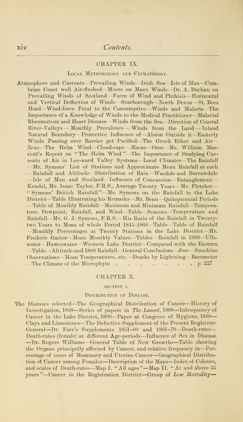 CHAPTER IX. Local Meteorology and Climatology. Atmosphere and Currents—Prevailing Winds—Irish Sea—Isle of Man—Cum- brian Coast -well Air-flushed—Moore on Manx Winds—Dr. A. Buchan on Prevailing Winds of Scotland—Force of Wind and Phthisis—Horizontal and Vertical Deflection of Winds—Scarborough—North Devon—St. Bees Head—Wind-force Fatal to the Consumptive—Winds and Malaria—The Importance of a Knowledge of Winds to the Medical Practitioner—Malarial Rheumatism and Heart Disease—Winds from the Sea—Direction of Coastal River-Valleys — Monthly Prevalence — Winds from the Land — Inland Natural Boundary—Protective Influence of—Alston Outside it—Easterly Winds Passing over Barrier get Purified—The Greek Ether and Air— Zeus—The Helm Wind—Cloud-caps—iEacas—Oros—Mr. William Mar- riott's Report on  The Helm Wind —The Importance of Studying Cur- rents of Air in Lee-ward Valley Systems—Local Climates—The Rainfall —Mr. Symons' List of Stations and Approximate Mean Rainfall at each —Rainfall and Altitude—Distribution of Rain—Wasdale and Borrowdale —Isle of Man and Scotland—Influence of Concussion—Entanglement— Kendal, Mr. Isaac Taylor, F.R.S., Average Twenty Years—Mr. Fletcher— 'Symons' British Rainfall—Mr. Symons on the Rainfall in the Lake District—Table Illustrating his Remarks—Mr. Benn—Quinquennial Periods —Table of Monthly Rainfall—Maximum and Minimum Rainfall—Tempera- ture, Dewpoint, Rainfall, and Wind—Table—Seasons—Temperature and Rainfall—Mr. G. J. Symons, F.R.S.—His Ratio of the Rainfall in Twenty- two Years to Mean of whole Period 1845-1866—Table—Table of Rainfall —Monthly Percentages at Twenty Stations in the Lake District—Mr. Frederic Gaster—Mean Monthly Values—Tables—Rainfall in 1868—Ulls- water— Haweswater—Western Lake District—Compared with the Eastern —Table—Altitude and 1868 Rainfall—General Conclusions—,8un—Sunshine Observations—Mean Temperatures, etc.—Deaths by Lightning—Barometer —The Climate of the Microphyte p. 227 CHAPTER X. section i. Distribution of Disease. The Diseases selected—The Geographical Distribution of Cancer—History of Investigation, 1868—Series of papers in The Lancet, 1888—Infrequency of Cancer in the Lake District, 1890—Paper at Congress of Hygiene, 1890— Clays and Limestones—The Defective Supplement of the Present Registrar- General—Dr. Farr's Supplements 1851-60 and 1861-70—Death-rates— Death-rates (female) at different Age-periods—Influence of Sex in Disease —Dr. Rogers Williams—General Table of New Growths—Table showing the Organs principally affected by Cancer, and relative frequency in—Per- centage of cases of Mammary and Uterine Cancer—Geographical Distribu- tion of Cancer among Females—Description of the Maps—Index of Colours, and scales of Death-rates—Map I. All ages—Map II. At and above 35 years —Cancer in the Registration District—Group of Low Mortality—