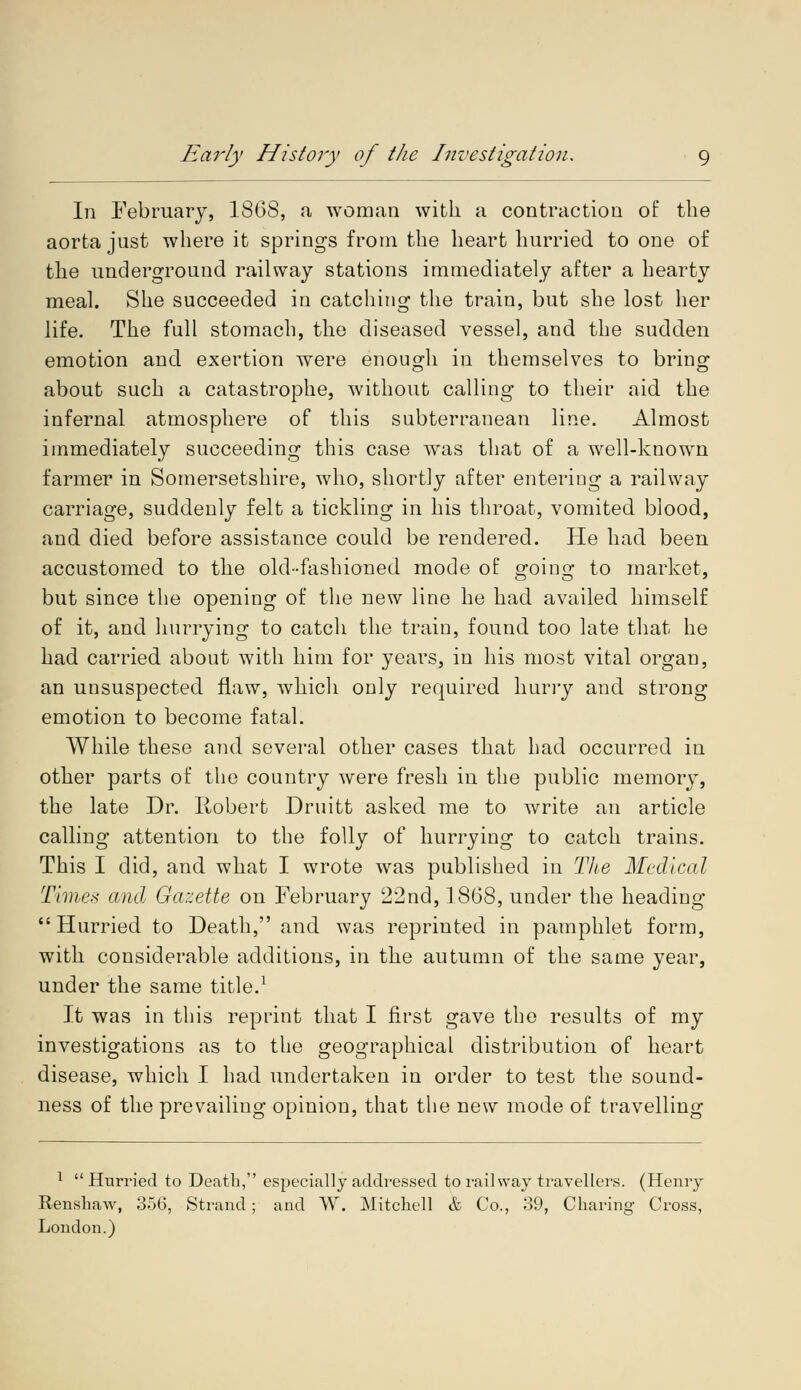 In February, 1868, a woman with a contraction of the aorta just where it springs from the heart hurried to one of the underground railway stations immediately after a hearty meal. She succeeded in catching the train, but she lost her life. The full stomach, the diseased vessel, and the sudden emotion and exertion were enough in themselves to bring about such a catastrophe, without calling to their aid the infernal atmosphere of this subterranean line. Almost immediately succeeding this case was that of a well-known farmer in Somersetshire, who, shortly after entering a railway carriage, suddenly felt a tickling in his throat, vomited blood, and died before assistance could be rendered. He had been accustomed to the old-fashioned mode of going to market, but since the opening of the new line he had availed himself of it, and hurrying to catch the train, found too late that he had carried about with him for years, in his most vital organ, an unsuspected flaw, which only required hurry and strong emotion to become fatal. While these and several other cases that had occurred in other parts of the country were fresh in the public memory, the late Dr. Robert Druitt asked me to write an article calling attention to the folly of hurrying to catch trains. This I did, and what I wrote was published in The Medical Times and Gazette on February 22nd, 1868, under the heading Hurried to Death, and was reprinted in pamphlet form, with considerable additions, in the autumn of the same year, under the same title.1 It was in this reprint that I first gave the results of my investigations as to the geographical distribution of heart disease, which I had undertaken in order to test the sound- ness of the prevailing opinion, that the new mode of travelling 1 Hurried to Death, especially addressed to railway travellers. (Henry Renshaw, 356, Strand; and W. Mitchell & Co., 39, Charing Cross, London.)