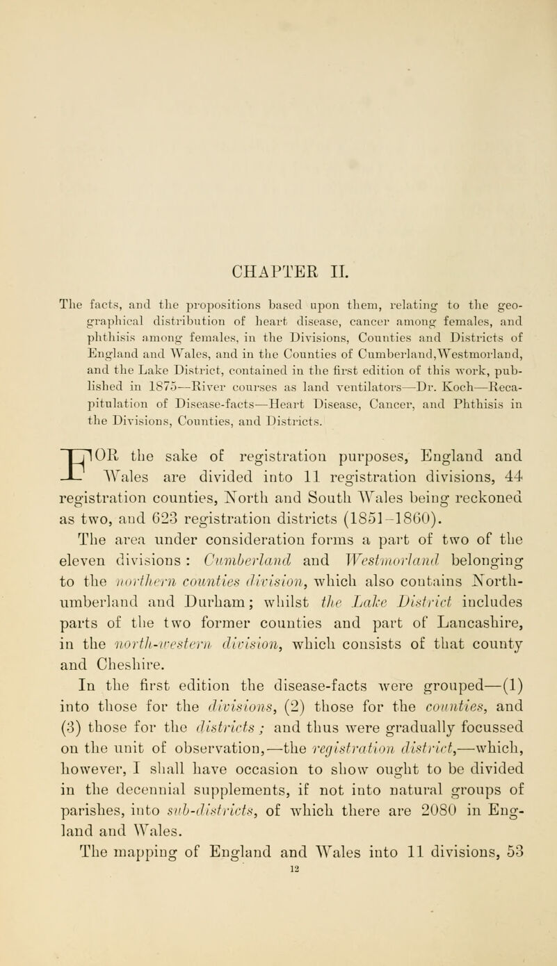 CHAPTER II. The facts, and the propositions based upon them, relating to the geo- graphical distribution of heart disease, cancer among females, and phthisis among females, in the Divisions, Counties and Districts of England and Wales, and in the Counties of Cumberland,Westmorland, and the Lake District, contained in the first edition of this work, pub- lished in 1875—River courses as land ventilators—Dr. Koch—Reca- pitulation of Disease-facts—Heart Disease, Cancer, and Phthisis in the Divisions, Counties, and Districts. FOR the sake of registration purposes, England and Wales are divided into 11 registration divisions, 44 registration counties, North and South Wales being reckoned as two, and 623 registration districts (1851-1860). The area under consideration forms a part of two of the eleven divisions : Cumberland and Westmorland belonjnna- to the northern counties division, which also contains North- umberland and Durham; whilst the Lake District includes parts of the two former counties and part of Lancashire, in the north-western division, which consists of that county and Cheshire. In the first edition the disease-facts were grouped—(1) into those for the divisions, (2) those for the counties, and (3) those for the districts ; and thus were gradually focussed on the unit of observation,—the registration district,—which, however, I shall have occasion to show ou^ht to be divided in the decennial supplements, if not into natural groups of parishes, into sub-districts, of which there are 2080 in Eng- land and Wales.