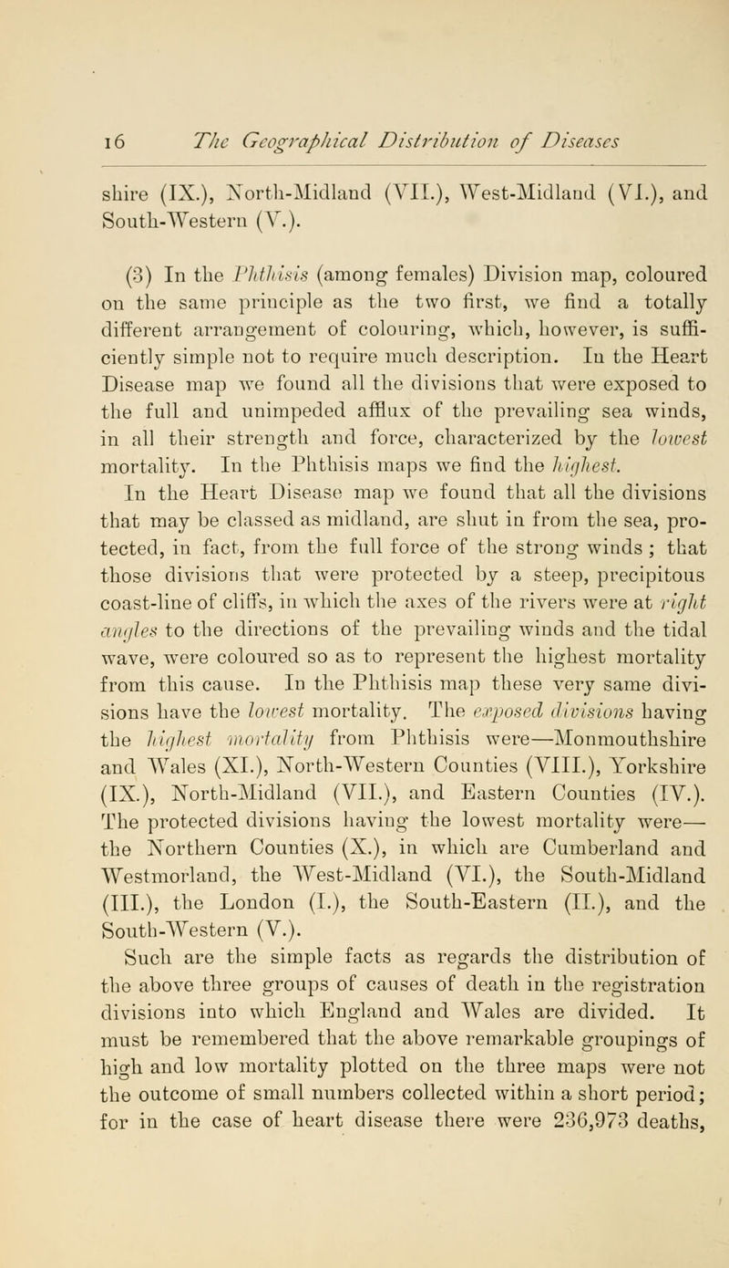 shire (IX.), North-Midland (V1L), West-Midland (VI.), and South-Western (V.). (3) In the Phthisis (among females) Division map, coloured on the same principle as the two first, we find a totally different arrangement of colouring, which, however, is suffi- ciently simple not to require much description. In the Heart Disease map we found all the divisions that were exposed to the full and unimpeded afflux of the prevailing sea winds, in all their strength and force, characterized by the lowest mortality. In the Phthisis maps we find the highest. In the Heart Disease map we found that all the divisions that may be classed as midland, are shut in from the sea, pro- tected, in fact, from the full force of the strong winds ; that those divisions that were protected by a steep, precipitous coast-line of cliffs, in which the axes of the rivers were at right angles to the directions of the prevailing winds and the tidal wave, were coloured so as to represent the highest mortality from this cause. In the Phthisis map these very same divi- sions have the lowest mortality. The exposed divisions having the highest mortality from Phthisis were—Monmouthshire and Wales (XL), North-Western Counties (VIII.), Yorkshire (IX.), North-Midland (VII.), and Eastern Counties (IV.). The protected divisions haviug the lowest mortality were— the Northern Counties (X.), in which are Cumberland and Westmorland, the West-Midland (VI.), the South-Midland (III.), the London (L), the South-Eastern (II.), and the South-Western (V.). Such are the simple facts as regards the distribution of the above three groups of causes of death in the registration divisions into which England and Wales are divided. It must be remembered that the above remarkable groupings of high and low mortality plotted on the three maps were not the outcome of small numbers collected within a short period; for in the case of heart disease there were 236,973 deaths,