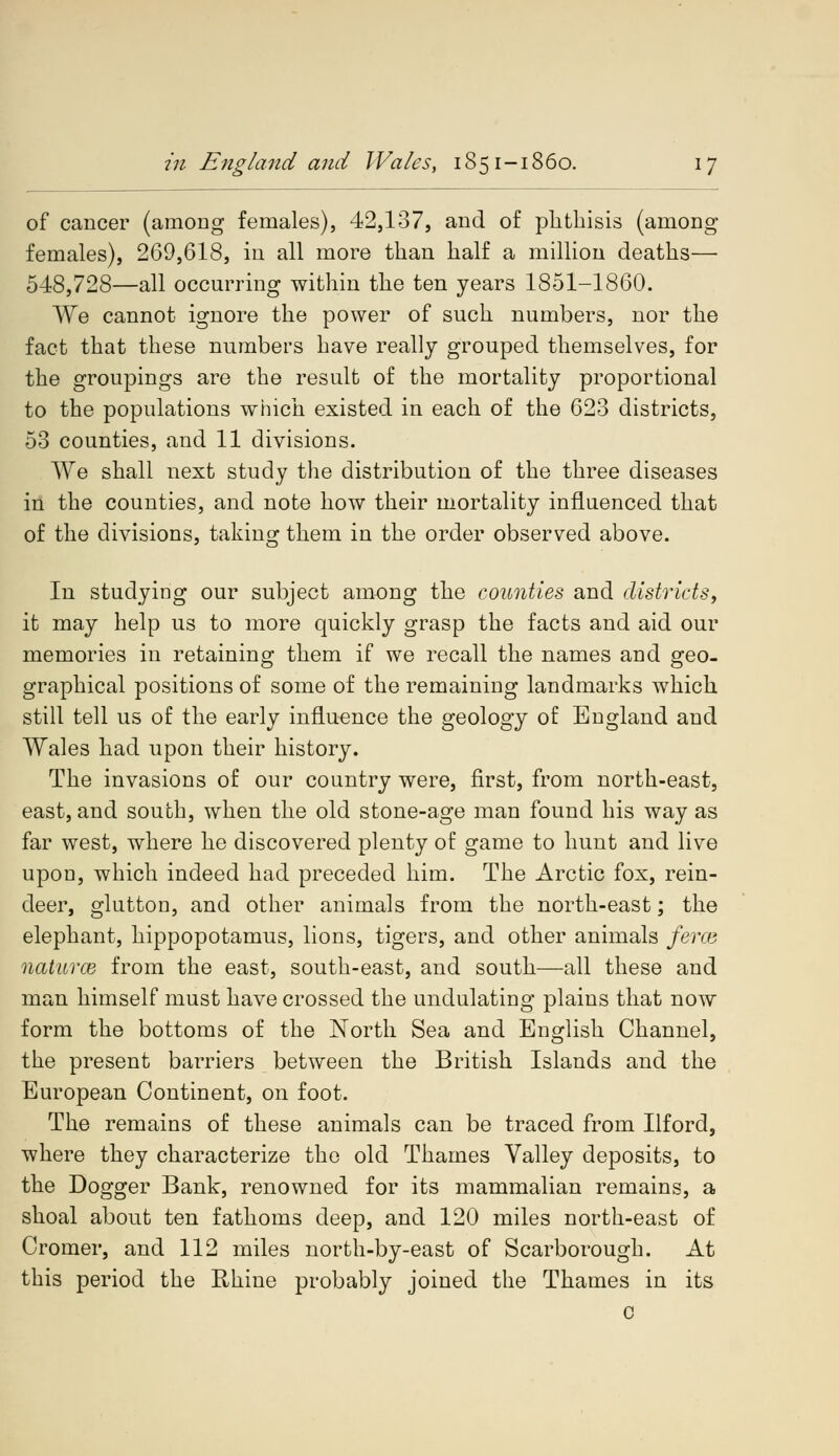 of cancer (among females), 42,137, and of phthisis (among females), 269,618, in all more than half a million deaths— 548,728—all occurring within the ten years 1851-1860. We cannot ignore the power of such numbers, nor the fact that these numbers have really grouped themselves, for the groupings are the result of the mortality proportional to the populations which existed in each of the 623 districts, 53 counties, and 11 divisions. We shall next study the distribution of the three diseases in the counties, and note how their mortality influenced that of the divisions, taking them in the order observed above. In studying our subject among the counties and districts, it may help us to more quickly grasp the facts and aid our memories in retaining them if we recall the names and geo- graphical positions of some of the remaining landmarks which still tell us of the early influence the geology of England and Wales had upon their history. The invasions of our country were, first, from north-east, east, and south, when the old stone-age man found his way as far west, where he discovered plenty of game to hunt and live upoD, which indeed had preceded him. The Arctic fox, rein- deer, glutton, and other animals from the north-east; the elephant, hippopotamus, lions, tigers, and other animals ferce naturce from the east, south-east, and south—all these and man himself must have crossed the undulating plains that now form the bottoms of the North Sea and English Channel, the present barriers between the British Islands and the European Continent, on foot. The remains of these animals can be traced from Ilford, where they characterize the old Thames Valley deposits, to the Dogger Bank, renowned for its mammalian remains, a shoal about ten fathoms deep, and 120 miles north-east of Cromer, and 112 miles north-by-east of Scarborough. At this period the Rhine probably joined the Thames in its c