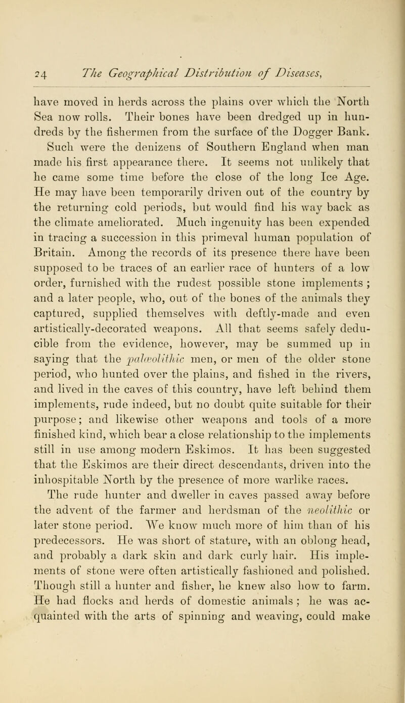 have moved in herds across the plains over which the North Sea now rolls. Their bones have been dredged up in hun- dreds by the fishermen from the surface of the Dogger Bank. Such were the denizens of Southern England when man made his first appearance there. It seems not unlikely that he came some time before the close of the long Ice Age. He may have been temporarily driven out of the country by the returning cold periods, but would find his way back as the climate ameliorated. Much ingenuity has been expended in tracing a succession in this primeval human population of Britain. Among the records of its presence there have been supposed to be traces of an earlier race of hunters of a low order, furnished with the rudest possible stone implements ; and a later people, who, out of the bones of the animals they captured, supplied themselves with deftly-made and even artisticalty-decorated weapons. All that seems safely dedu- cible from the evidence, however, may be summed up in saying that the palaeolithic men, or men of the older stone period, who hunted over the plains, and fished in the rivers, and lived in the caves of this country, have left behind them implements, rude indeed, but no doubt quite suitable for their purpose; and likewise other weapons and tools of a more finished kind, which bear a close relationship to the implements still in use among modern Eskimos. It has been suggested that the Eskimos are their direct descendants, driven into the inhospitable North by the presence of more warlike races. The rude hunter and dweller in caves passed away before the advent of the farmer and herdsman of the neolithic or later stone period. We know much more of him than of his predecessors. He was short of stature, with an oblong head, and probably a dark skin and dark curly hair. His imple- ments of stone were often artistically fashioned and polished. Though still a hunter and fisher, he knew also how to farm. He had flocks and herds of domestic animals ; he was ac- quainted with the arts of spinning and weaving, could make