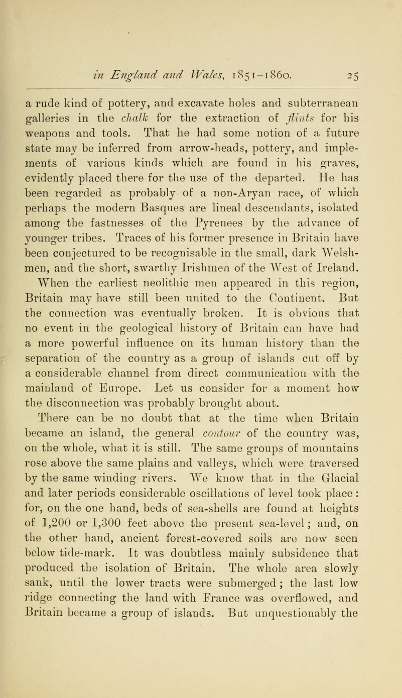 a rude kind of pottery, and excavate boles and subterranean galleries in the chalk for the extraction of flints for his weapons and tools. That he had some notion of a future state may be inferred from arrow-heads, pottery, and imple- ments of various kinds which are found in his graves, evidently placed there for the use of the departed. He has been regarded as probably of a non-Aryan race, of which perhaps the modern Basques are lineal descendants, isolated among the fastnesses of the Pyrenees by the advance of younger tribes. Traces of his former presence in Britain have been conjectured to be recognisable in the small, dark Welsh- men, and the short, swarthy Irishmen of the West of Ireland. When the earliest neolithic men appeared in this region, Britain may have still been united to the Continent. But the connection was eventually broken. It is obvious that no event in the geological history of Britain can have had a more powerful influence on its human history than the separation of the country as a group of islands cut off by a considerable channel from direct communication with the mainland of Europe. Let us consider for a moment how the disconnection was probably brought about. There can be no doubt that at the time when Britain became an island, the general contour of the country was, on the whole, what it is still. The same groups of mountains rose above the same plains and valleys, which were traversed by the same winding rivers. We know that in the Glacial and later periods considerable oscillations of level took place : for, on the one hand, beds of sea-shells are found at heights of 1,200 or 1,300 feet above the present sea-level; and, on the other hand, ancient forest-covered soils are now seen below tide-mark. It was doubtless mainly subsidence that produced the isolation of Britain. The whole area slowly sank, until the lower tracts were submerged ; the last low ridge connecting the land with France was overflowed, and Britain became a group of islands. But unquestionably the