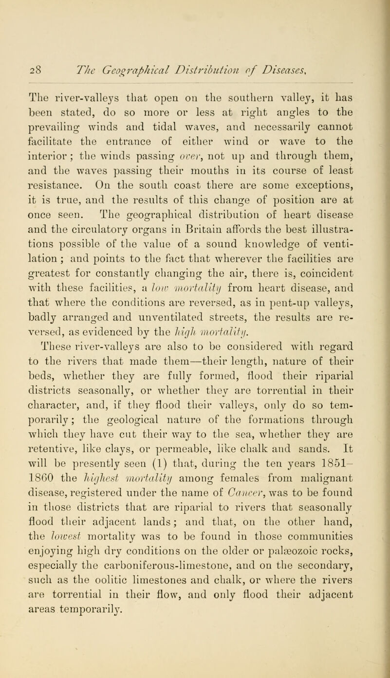 The river-valleys that open on the southern valley, it has been stated, do so more or less at right angles to the prevailing winds and tidal waves, and necessarily cannot facilitate the entrance of either wind or wave to the interior ; the winds passing over, not up and through them, and the waves passing their mouths in its course of least resistance. On the south coast there are some exceptions, it is true, and the results of this change of position are at once seen. The geographical distribution of heart disease and. the circulatory organs in Britain affords the best illustra- tions possible of the value of a sound knowledge of venti- lation ; and points to the fact that wherever the facilities are greatest for constantly changing the air, there is, coincident with these facilities, a low mortality from heart disease, and that where the conditions are reversed, as in pent-up valleys, badly arranged and unventilated streets, the results are re- versed, as evidenced by the high mortality. These river-valleys are also to be considered with regard to the rivers that made them—their length, nature of their beds, whether they are fully formed, flood their riparial districts seasonally, or whether they are torrential in their character, and, if they flood their valleys, only do so tem- porarily ; the geological nature of the formations through which they have cut their way to the sea, whether they are retentive, like clays, or permeable, like chalk and sands. It will be presently seen (1) that, during the ten years 1851- 1860 the highest mortality among females from malignant disease, registered under the name of Cancer, was to be found in those districts that are riparial to rivers that seasonally flood their adjacent lands; and that, on the other hand, the lowest mortality was to be found in those communities enjoying high dry conditions on the older or palasozoic rocks, especially the carboniferous-limestone, and on the secondary, such as the oolitic limestones and chalk, or where the rivers are torrential in their flow, and only flood their adjacent areas temporarily.