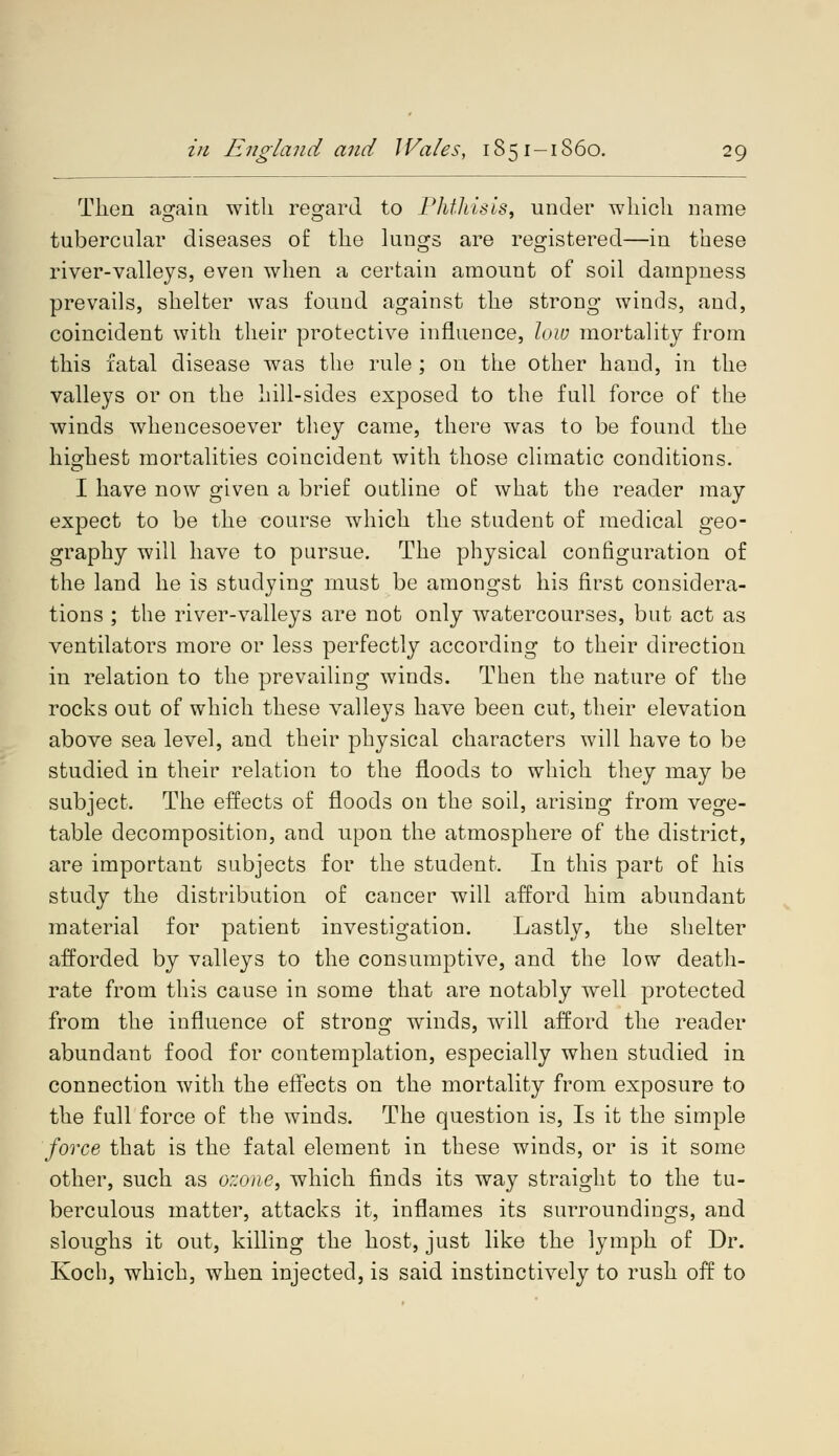 Then a^ain with regard to Phthisis, under which name tubercular diseases of the lungs are registered—in these river-valleys, even when a certain amount of soil dampness prevails, shelter was found against the strong winds, and, coincident with their protective influence, low mortality from this fatal disease was the rule ; on the other hand, in the valleys or on the hill-sides exposed to the full force of the winds whencesoever they came, there was to be found the highest mortalities coincident with those climatic conditions. I have now given a brief outline of what the reader may expect to be the course which the student of medical geo- graphy will have to pursue. The physical configuration of the land he is studying must be amongst his first considera- tions ; the river-valleys are not only watercourses, but act as ventilators more or less perfectly according to their direction in relation to the prevailing winds. Then the nature of the rocks out of which these valleys have been cut, their elevation above sea level, and their physical characters will have to be studied in their relation to the floods to which they may be subject. The effects of floods on the soil, arising from vege- table decomposition, and upon the atmosphere of the district, are important subjects for the student. In this part of his study the distribution of cancer will afford him abundant material for patient investigation. Lastly, the shelter afforded by valleys to the consumptive, and the low death- rate from this cause in some that are notably well protected from the influence of strong winds, will afford the reader abundant food for contemplation, especially when studied in connection with the effects on the mortality from exposure to the full force of the winds. The question is, Is it the simple force that is the fatal element in these winds, or is it some other, such as ozone, which finds its way straight to the tu- berculous matter, attacks it, inflames its surroundings, and sloughs it out, killing the host, just like the lymph of Dr. Koch, which, when injected, is said instinctively to rush off to