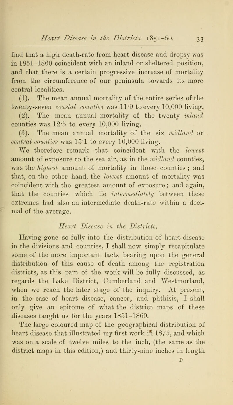 find that a high death-rate from heart disease and dropsy was in 1851-1SC0 coincident with an inland or sheltered position, and that there is a certain progressive increase of mortality from the circumference of our peninsula towards its more central localities. (1). The mean annual mortality of the entire series of the twenty-seven coastal counties was 11*9 to every 10,000 living. (2). The mean annual mortality of the twenty inland counties was 12*5 to every 10,000 living. (3). The mean annual mortality of the six midland or central counties was 15*1 to every 10,000 living. We therefore remark that coincident with the lowest amount of exposure to the sea air, as in the midland counties, was the highest amount of mortality in those counties ; and that, on the other hand, the lowest amount of mortality was coincident with the greatest amount of exposure; and again, that the counties which lie intermediately between these extremes had also an intermediate death-rate within a deci- mal of the average. Heart Disease in the Districts. Having gone so fully into the distribution, of heart disease in the divisions and counties, I shall now simply recapitulate some of the more important facts bearing upon the general distribution of this cause of death anion % the registration distiicts, as this part of the work will be fully discussed, as regards the Lake District, Cumberland and Westmorland, when we reach the later stage of the inquiry. At present, in the case of heart disease, cancer, and phthisis, I shall only give an epitome of what the district maps of these diseases taught us for the years 1S51-18G0. The large coloured map of the geographical distribution of heart disease that illustrated my first work in 1875, and which was on a scale of twelve miles to the inch, (the same as the district maps in this edition,) and thirty-nine inches in length D