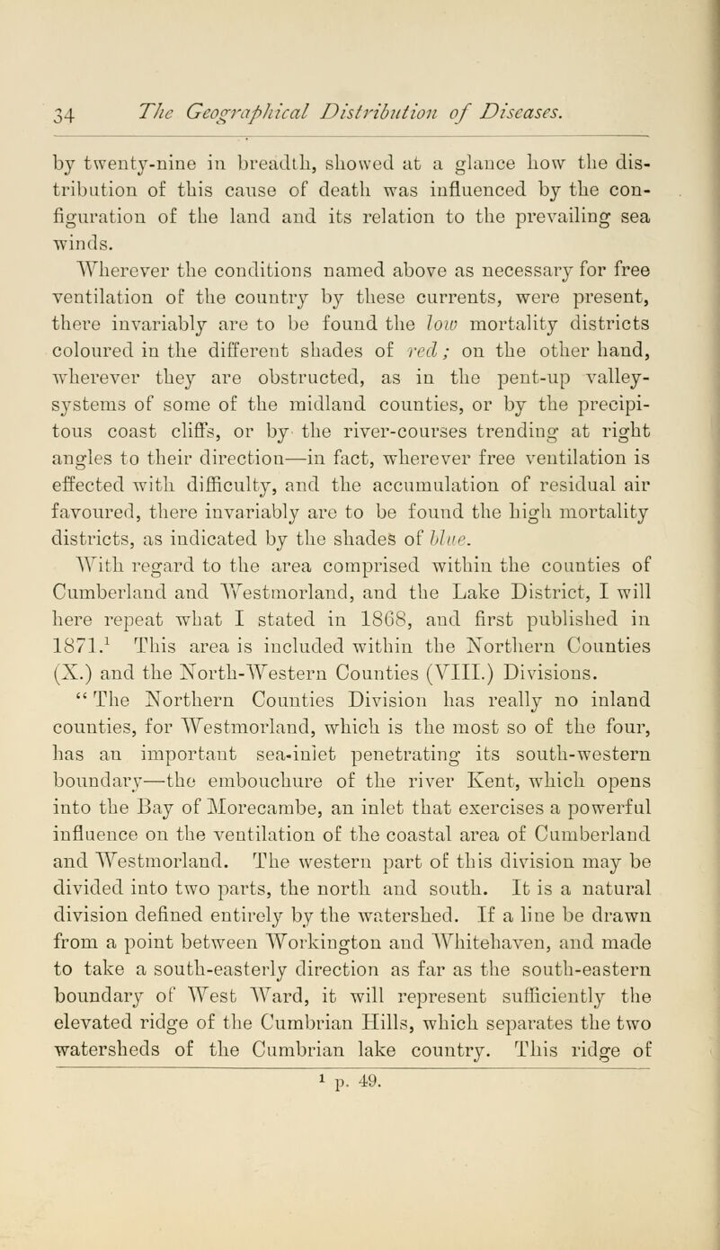 by twenty-nine in breadth, showed at a glance how the dis- tribution of this cause of death was influenced by the con- figuration of the land and its relation to the prevailing sea winds. Wherever the conditions named above as necessary for free ventilation of the country by these currents, were present, there invariably are to be found the low mortality districts coloured in the different shades of red ; on the other hand, wherever they are obstructed, as in the pent-up valley- systems of some of the midland counties, or by the precipi- tous coast cliffs, or by the river-courses trending at right angles to their direction—in fact, wherever free ventilation is effected with difficulty, and the accumulation of residual air favoured, there invariably are to be found the high mortality districts, as indicated by the shades of blue. With regard to the area comprised within the counties of Cumberland and Yfestmorland, and the Lake District, I will here repeat what I stated in 1868, and first published in 1871.1 This area is included within the Northern Counties (X.) and the North-Western Counties (VIII.) Divisions.  The Northern Counties Division has really no inland counties, for Westmorland, which is the most so of the four, has an important sea-inlet penetrating its south-western boundary—the embouchure of the river Kent, which opens into the Bay of Morecambe, an inlet that exercises a powerful influence on the ventilation of the coastal area of Cumberland and Westmorland. The western part of this division may be divided into two parts, the north and south. It is a natural division defined entirely by the watershed. If a line be drawn from a point between Workington and Whitehaven, and made to take a south-easterly direction as far as the south-eastern boundary of West Ward, it will represent sufficiently the elevated ridge of the Cumbrian Hills, which separates the two watersheds of the Cumbrian lake country. This ridge of 1 p. 49.