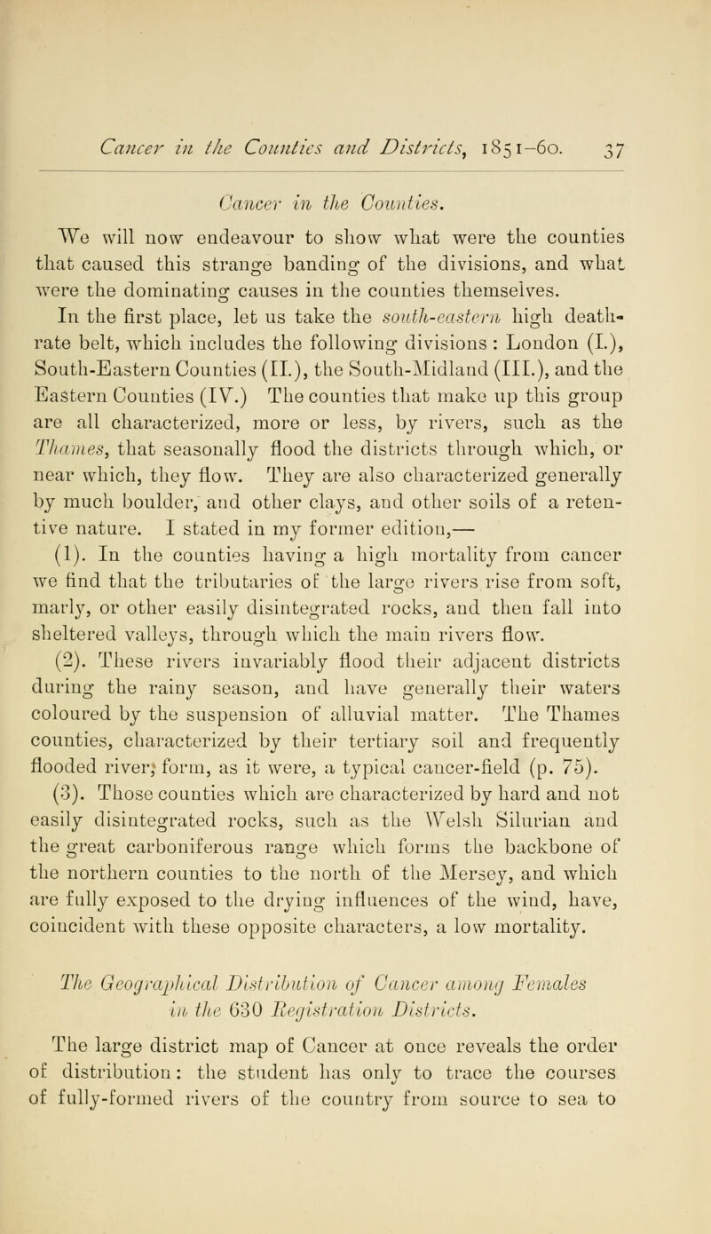Cancer in the Counties. We will now endeavour to show what were the counties that caused this strange banding of the divisions, and what were the dominating causes in the counties themselves. In the first place, let us take the south-eastern high death- rate belt, which includes the following divisions : London (I.), South-Eastern Counties (II.), the South-Midland (III.), and the Eastern Counties (IV.) The counties that make up this group are all characterized, more or less, by rivers, such as the Thames, that seasonally flood the districts through which, or near which, they flow. They are also characterized generally by much boulder, and other clays, and other soils of a reten- tive nature. I stated in my former edition,— (1). In the counties having a high mortality from cancer we find that the tributaries of the large rivers rise from soft, marly, or other easily disintegrated rocks, and then fall into sheltered valleys, through which the main rivers flow. (2). These rivers invariably flood their adjacent districts during the rainy season, and have generally their waters coloured by the suspension of alluvial matter. The Thames counties, characterized by their tertiary soil and frequently flooded river,* form, as it were, a typical cancer-field (p. 75). (3). Those counties which are characterized by hard and not easily disintegrated rocks, such as the Welsh Silurian and the great carboniferous range which forms the backbone of the northern counties to the north of the Mersey, and which are fully exposed to the drying influences of the wind, have, coincident with these opposite characters, a low mortality. The Geographical Distribution of Cancer among Females In the 630 Begistratio7b Districts. The large district map of Cancer at once reveals the order of distribution : the student has only to trace the courses of fully-formed rivers of the country from source to sea to