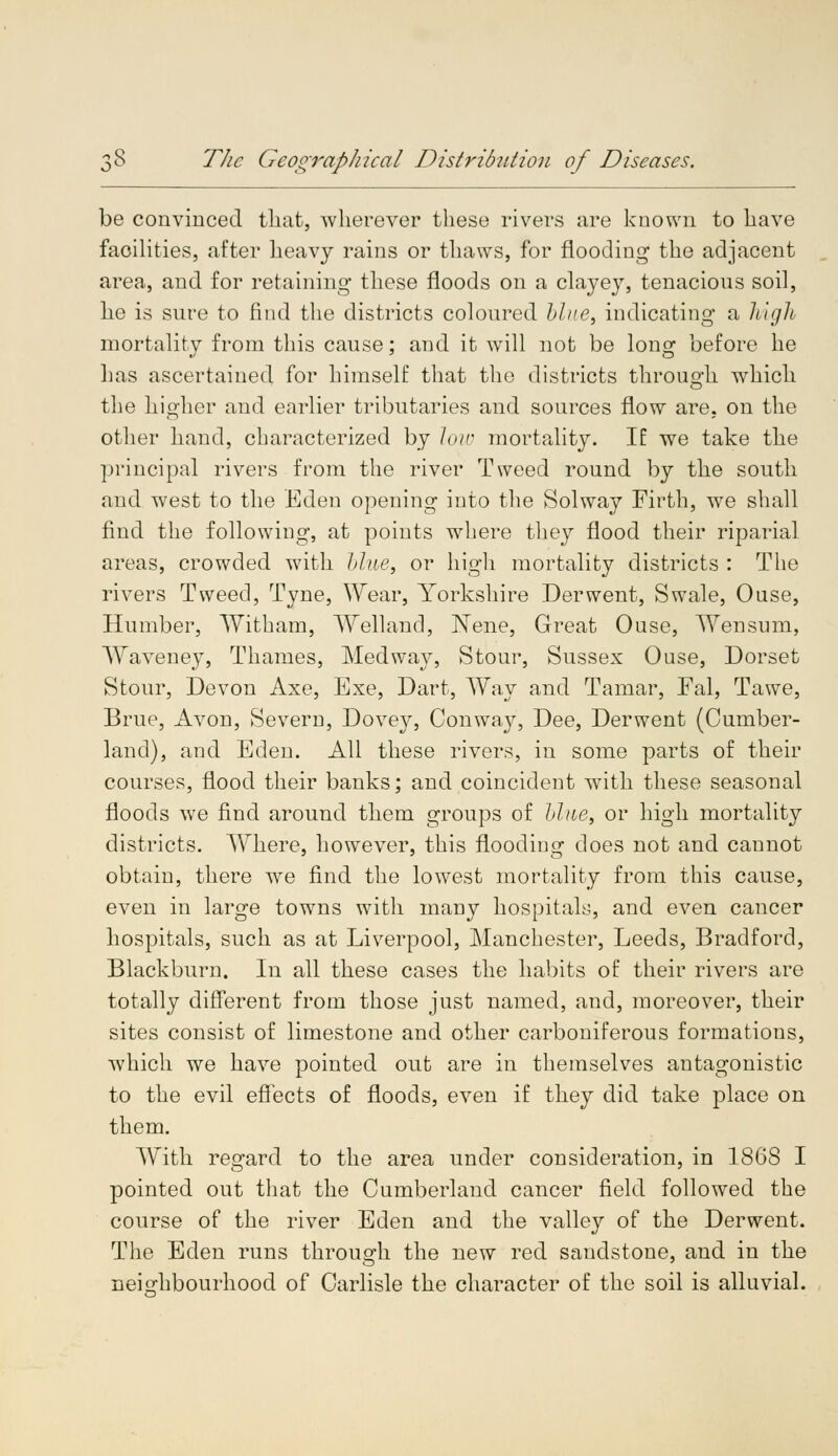 be convinced that, wherever these rivers are known to have facilities, after heavy rains or thaws, for flooding the adjacent area, and for retaining these floods on a clayey, tenacious soil, he is sure to find the districts coloured blue, indicating a high mortality from this cause; and it will not be long before he lms ascertained for himself that the districts through which the higher and earlier tributaries and sources flow are, on the other hand, characterized by low mortality. If we take the principal rivers from the river Tweed round by the south and west to the Eden opening into the Solway Firth, we shall find the following, at points where they flood their riparial areas, crowded with blue, or high mortality districts : The rivers Tweed, Tyne, Wear, Yorkshire Derwent, Swale, Ouse, Humber, With am, Welland, Wene, Great Ouse, Wensum, Waveney, Thames, Med way, Stour, Sussex Ouse, Dorset Stour, Devon Axe, Exe, Dart, Way and Tamar, Fal, Tawe, Brue, Avon, Severn, Dovey, Conway, Dee, Derwent (Cumber- land), and Eden. All these rivers, in some parts of their courses, flood their banks; and coincident with these seasonal floods we find around them groups of blue, or high mortality districts. Where, however, this flooding does not and cannot obtain, there we find the lowest mortality from this cause, even in large towns with many hospitals, and even cancer hospitals, such as at Liverpool, Manchester, Leeds, Bradford, Blackburn. In all these cases the habits of their rivers are totally different from those just named, and, moreover, their sites consist of limestone and other carboniferous formations, which we have pointed out are in themselves antagonistic to the evil effects of floods, even if they did take place on them. With regard to the area under consideration, in 1868 I pointed out that the Cumberland cancer field followed the course of the river Eden and the valley of the Derwent. The Eden runs through the new red sandstone, and in the neighbourhood of Carlisle the character of the soil is alluvial.