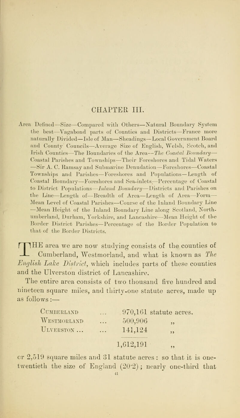 CHAPTER III. Area Defined—Size—Compared with Others—Natural Boundary System the best—Vagabond parts of Counties and Districts—France more naturally Divided—Isle of Man—Sheadings—Local Government Board and County Councils—-Average Size of English, Welsh, Scotch, and Irish Counties—The Boundaries of the Area—The Coastal Boundary—■ Coastal Parishes and Townships—Their Foreshores and Tidal Waters —Sir A. C. Ramsay and Submarine Denudation—Foreshores—Coastal Townships and Parishes—Foreshores and Populations—Length of Coastal Boundary—Foreshores and Sea-inlets—Percentage of Coastal to District Populations—Inland Boundary—Districts and Parishes on the Line—Length of—Breadth of Area—Length of Area—Form— Mean Level of Coastal Parishes—Course of the Inland Boundary Line —Mean Height of the Inland Boundary Line along Scotland, North- umberland, Durham, Yorkshire, and Lancashire—Mean Height of the Border District Parishes—Percentage of the Border Population to that of the Border Districts. THE area we are now studying consists of the counties of Cumberland, Westmorland, and what is known as The English Lake District, which includes parts of these counties and the Ulverstou district of Lancashire. The entire area consists of two thousand five hundred and nineteen square miles, and thirty-one statute acres, made up as follows :— Cumberland ... 970,101 statute acres. Westmorland ... 500,906 Ulveeston 141,124 ,, 1,012,191 or 2,519 square miles and 31 statute acres : so that it is one- twentieth the size of England (20*2); nearly one-third that