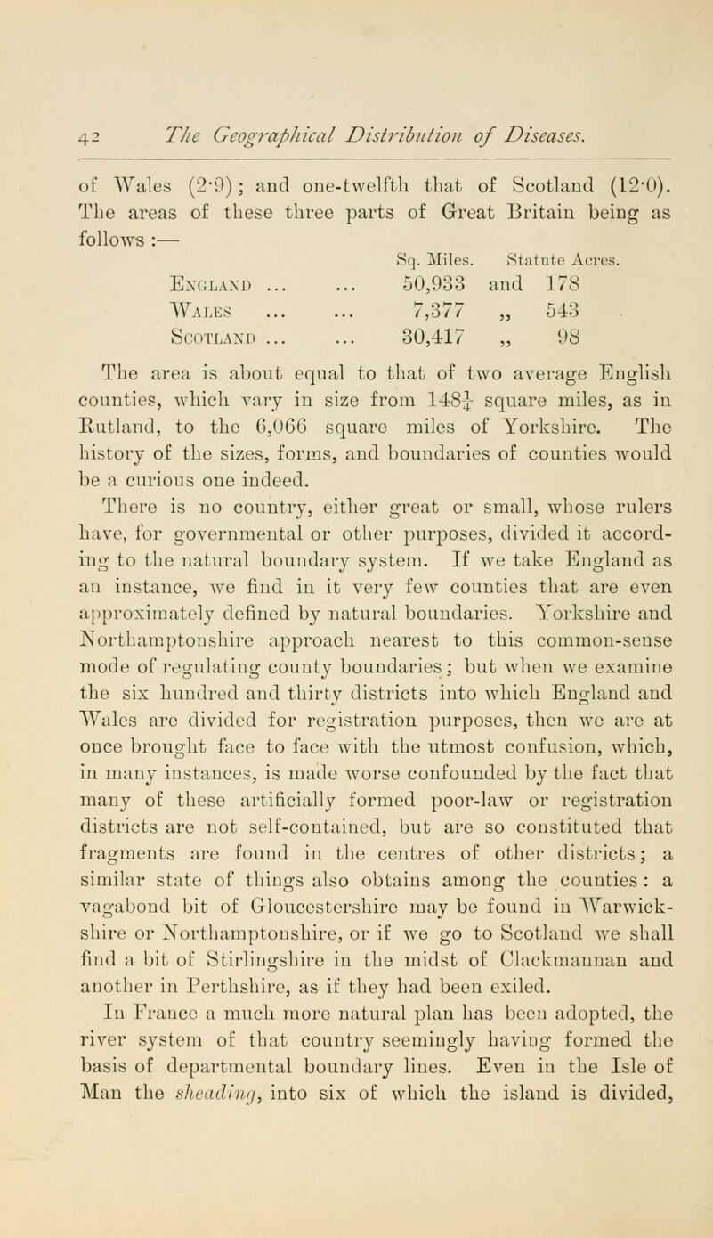 of Wales (2-0); and one-twelfth that of Scotland (12'0). The areas of these three parts of Great Britain being as follows :— Sq. Miles. Statute Acies. England 50,933 and 178 Wales 7,377 „ 54:] Scotland ... ... 30,417 ,, 98 The area is about equal to that of two average English counties, which vary in size from 148J square miles, as in Rutland, to the 6,066 square miles of Yorkshire. The history of the sizes, forms, and boundaries of counties would be a curious one indeed. There is no country, either great or small, whose rulers have, for governmental or other purposes, divided it accord- ing to the natural boundary system. If we take England as au instance, we find in it very few counties that are even approximately defined by natural boundaries. Yorkshire and Northamptonshire approach nearest to this common-sense mode of regulating county boundaries; but when we examine the six hundred and thirty districts into which England and Wales are divided for registration purposes, then we are at once brought face to face with the utmost confusion, which, in many instances, is made worse confounded by the fact that many of these artificially formed poor-law or registration districts are not self-contained, but are so constituted that fragments are found in the centres of other districts; a similar state of things also obtains among the counties : a vagabond bit of Gloucestershire may be found in Warwick- shire or Northamptonshire, or if we go to Scotland we shall find a bit of Stirlingshire in the midst of Clackmannan and another in Perthshire, as if they had been exiled. In France a much more natural plan has been adopted, the river system of that country seemingly having formed the basis of departmental boundary lines. Even in the Isle of Man the sheading, into six of which the island is divided,