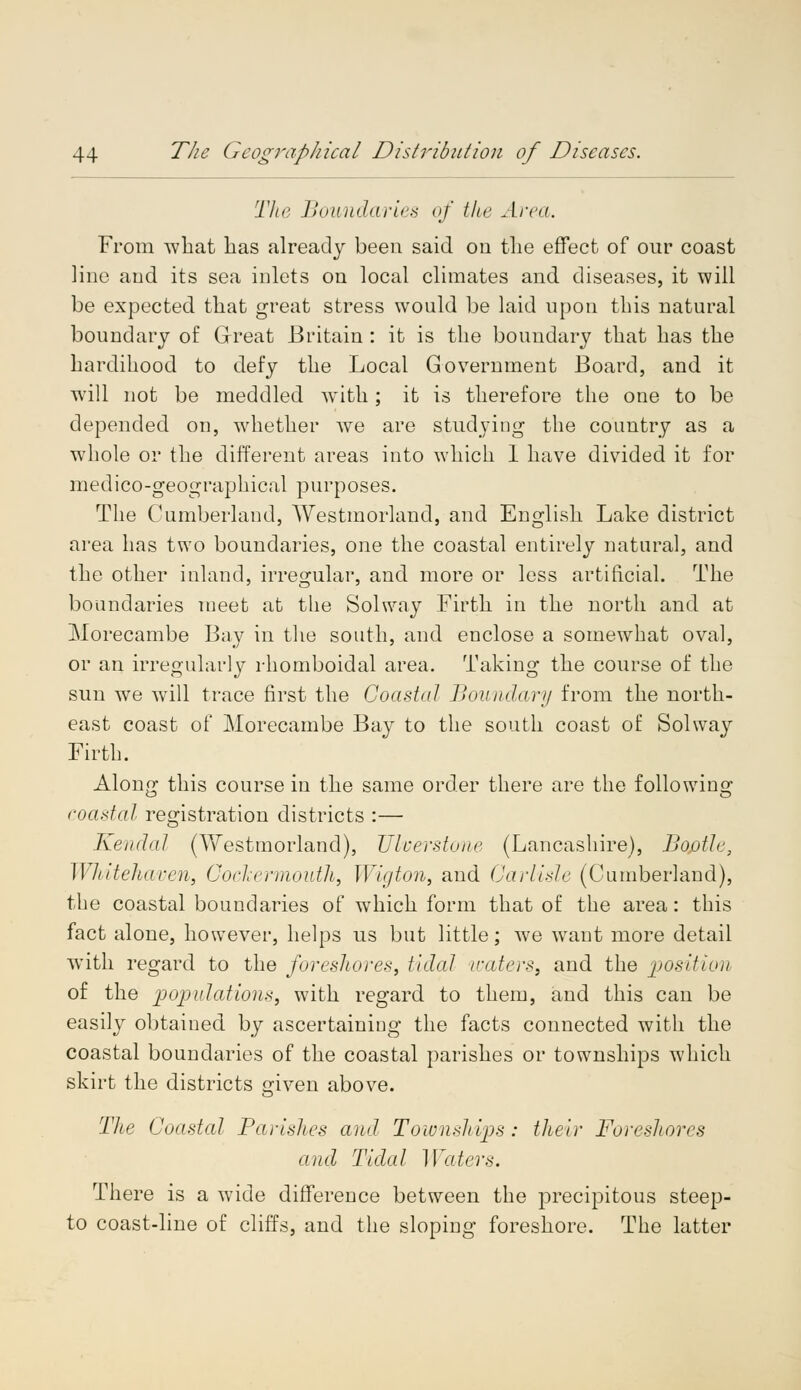 The Boundaries of the Area. From what lias already been said cm the effect of our coast line and its sea inlets on local climates and diseases, it will be expected that great stress would be laid upon this natural boundary of Great Britain : it is the boundary that has the hardihood to defy the Local Government Board, and it will not be meddled with; it is therefore the one to be depended on, whether we are studying the country as a whole or the different areas into which 1 have divided it for medico-geographical purposes. The Cumberland, Westmorland, and English Lake district area has two boundaries, one the coastal entirely natural, and the other inland, irregular, and more or less artificial. The boundaries meet at the Solway Firth in the north and at Morecambe Bay in the south, and enclose a somewhat oval, or an irregularly rhomboidal area. Taking the course of the sun we will trace first the Coastal Boundary from the north- east coast of Morecambe Bay to the south coast of Solway Firth. Along this course in the same order there are the following coastal registration districts :— Kendal (Westmorland), Ulverstone (Lancashire), Bofitle, Whitehaven, Cockermouth, Wigton, and Carlisle (Cumberland), the coastal boundaries of which form that of the area: this fact alone, however, helps us but little; we want more detail wTith regard to the foreshores, tidal waters, and the position of the populations, with regard to them, and this can be easily obtained, by ascertaining the facts connected with the coastal boundaries of the coastal parishes or townships which skirt the districts given above. The Coastal Parishes and Townships: their Foreshores and Tidal Waters. There is a wide difference between the precipitous steep- to coast-line of cliffs, and the sloping foreshore. The latter