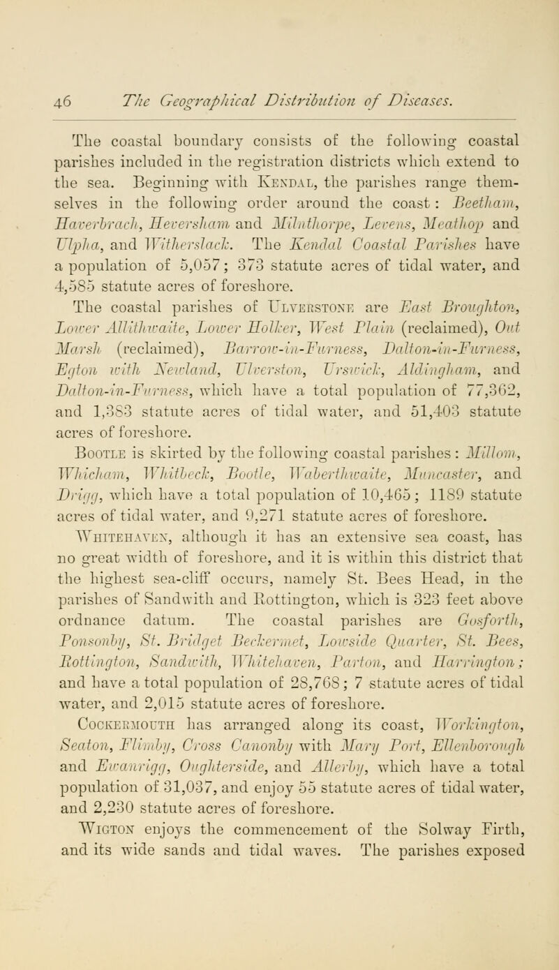 The coastal boundary consists of the following coastal parishes included in the registration districts which extend to the sea. Beginning with Kendal, the parishes range them- selves in the following order around the coast: Beetham, Haverbrach, Meversham and Milnthorpe, Levens, Meathop and JJVpha, and Witherslach. The Kendal Coaxial Parishes have a population of 5,057; 373 statute acres of tidal water, and 4,585 statute acres of foreshore. The coastal parishes of Ulverstoxe are East Broughton, Lower Allithwaite, Lower Holker, West Plain (reclaimed), Out Marsh (reclaimed), Barrow-in-Furness, Dalton-in-Furness, Egton with Newland, Ulverston, Urswich, Aldingham, and Dalton-in-Furness, which have a total population of 77,302, and 1,383 statute acres of tidal water, and 51,403 statute acres of foreshore. Bootle is skirted by the following coastal parishes : Millom, Whicham, Whitbech, Bootle, Wab&rthwaite, Muncaster, and JDrigg, which have a total population of 10,465; 1180 statute acres of tidal water, and 9,271 statute acres of foreshore. Whitehaven, although it has an extensive sea coast, has no great width of foreshore, and it is within this district that the highest sea-cliff occurs, namely St. Bees Head, in the parishes of Sand with and Rottington, which is 323 feet above ordnance datum. The coastal parishes are Gosforth, Ponsonby, St. Bridget Beclcermet, Loivside Quarter, St. Bees, Rottington, Sandwith, Whitehaven, Barton, and Harrington; and have a total population of 28,76S; 7 statute acres of tidal water, and 2,015 statute acres of foreshore. CocKEmiouTH has arranged along its coast, Workington, Seaton, Flimby, Cross Canonby with Mary Port, Ellenborongh and Ewanrigg, Oughterside, and Altering, wmich have a total population of 31,037, and enjoy 55 statute acres of tidal water, and 2,230 statute acres of foreshore. Wigton enjoys the commencement of the Solway Firth, and its wide sands and tidal waves. The parishes exposed