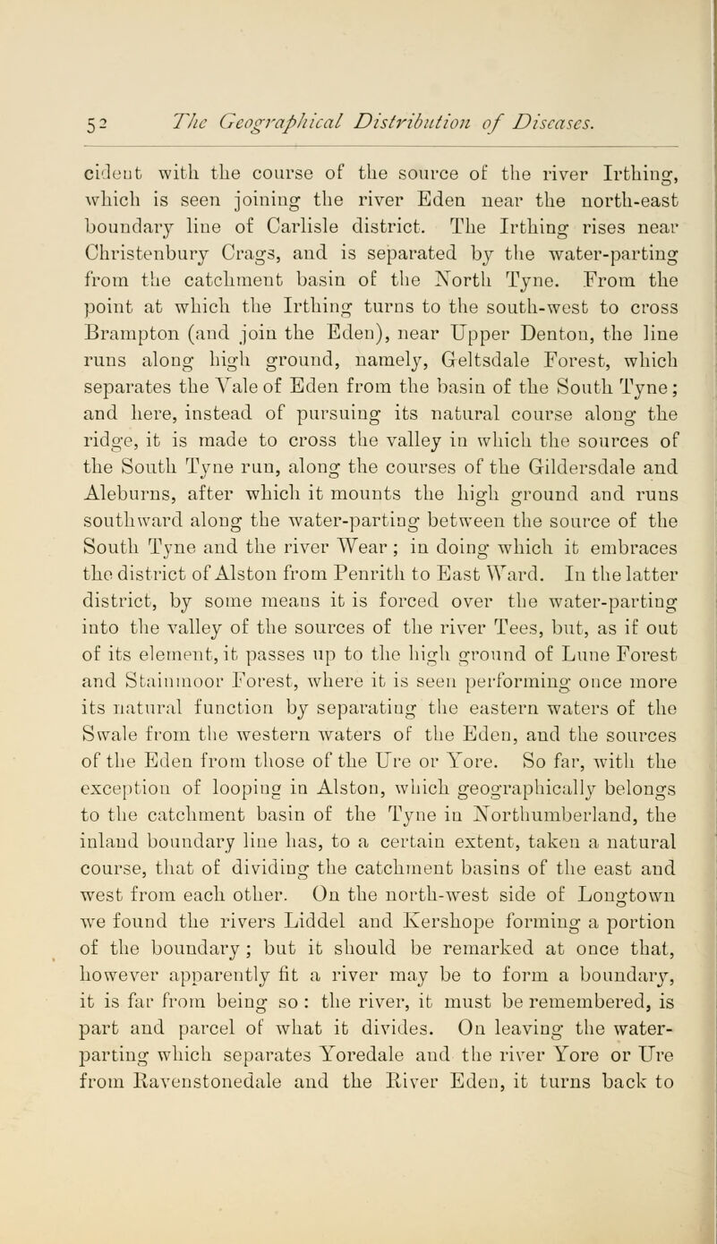 cideut with the course of the source of the river Irthinsr, which is seen joining the river Eden near the north-east boundary line of Carlisle district. The Irthing rises near Christenbury Crags, and is separated by the water-parting from the catchment basin of the North Tyne. From the point at which the Irthing turns to the south-west to cross Brampton (and join the Edeu), near Upper Denton, the line runs along high ground, namely, Greltsdale Forest, which separates the Yale of Eden from the basin of the South Tyne; and here, instead of pursuing its natural course along the ridge, it is made to cross the valley in which the sources of the South Tyne run, along the courses of the Gildersdale and Aleburns, after which it mounts the high ground and runs southward along the water-parting between the source of the South Tyne and the river Wear; in doing which it embraces the district of Alston from Penrith to East Ward. In the latter district, by some means it is forced over the water-parting into the valley of the sources of the river Tees, but, as if out of its element, it passes up to the high ground of Lune Forest and Stainmoor Forest, where it is seen performing once more its natural function by separating the eastern waters of the Swale from the western waters of the Eden, and the sources of the Eden from those of the lire or Yore. So far, with the exception of loopiug in Alston, which geographically belongs to the catchment basin of the Tyne in Northumberland, the inland boundary line has, to a certain extent, taken a natural course, that of dividing the catchment basins of the east and west from each other. On the north-west side of Lono;to\vn we found the rivers Liddel and Kershope forming a portion of the boundary ; but it should be remarked at once that, however apparently fit a river may be to form a boundary, it is far from being so : the river, it must be remembered, is part and parcel of what it divides. On leaving the water- parting which separates Yoredale aud the river Yore or Ure from Ravenstonedale and the River Eden, it turns back to