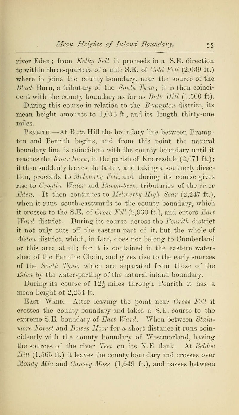 river Eden; from Kelky Fell it proceeds in a S.E. direction to within three-quarters of a mile S.B. of Gold Fell (2,039 ft.) where it joins the county boundary, near the source of the Black Burn, a tributary of the South Tj/ne ; it is then coinci- dent with the county boundary as far as Butt Hill (1,500 ft). During this course in relation to the Brampton district, its mean height amounts to 1,054 ft., and its length thirty-one miles. Penrith.—At Butt Hill the boundary line between Bramp- ton and Penrith begins, and from this point the natural boundary line is coincident with the county boundary until it reaches the Knar Burn, in the parish of Knaresdale (2,071 ft.); it then suddenly leaves the latter, and taking a southerly direc- tion, proceeds to Melmerby Fell, and during its course gives rise to Groglin Water and Raven-beck, tributaries of the river Eden. It then continues to Melmerby High Scar (2,247 ft.), when it runs south-eastwards to the county boundary, which it crosses to the S.E. of Cross Fell (2,930 ft,), and enters East Ward district. During its course across the Penrith district it not only cuts off the eastern part of it, but the whole of Alston district, which, in fact, does not belong to Cumberland or this area at all; for it is contained in the eastern water- shed of the Pennine Chain, and gives rise to the early sources of the South Tyne, which are separated from those of the Eden by the water-parting of the natural inland boundary. During its course of 12^ miles through. Penrith it has a mean height of 2,25-1 ft. East Ward.—After leaving the point near Gross Fell it crosses the county boundary and takes a S.E. course to the extreme S.E. boundary of East Ward. When between Stain- more Forest and Bowes Moor for a short distance it runs coin- cidently with the county boundary of Westmorland, having the sources of the river Tees on its N.E. flank. At Beldoo Hill (1,565 ft.) it leaves the county boundary and crosses over Mondy Mia and Gansey Moss (1,649 ft.), and passes between