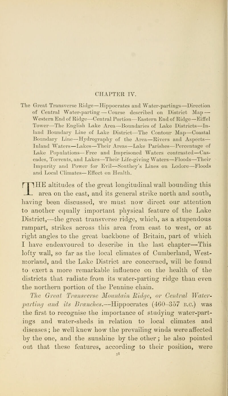 CHAPTER IV. The Great Transverse Ridge—Hippocrates and Water-partings—Direction of Central Water-parting — Course described on District Map — Western End of Ridge—Central Portion—Eastern End of Ridge—Eiffel Tower—The English Lake Area—Boundaries of Lake Districts—In- land Boundary Line of Lake District—The Contour Map—Coastal Boundary Line—Hydrography of the Area—Rivers and Aspects— Inland Waters—Lakes—Their Areas—Lake Parishes-—Percentage of Lake Populations—Free and Imprisoned Waters contrasted—Cas- cades, Torrents, and Lakes—Their Life-giving Waters—Floods—Their Impurity and Power for Evil—Sonthey's Lines on Loclore—Floods and Local Climates—Effect on Health. THE altitudes of the great longitudinal wall bounding this area on the east, and its general strike north and south, having been discussed, we must now direct our attention to another equally important physical feature of the Lake District,—the great transverse ridge, which, as a stupendous rampart, strikes across this area from east to west, or at right angles to the great backbone of Britain, part of which I have endeavoured to describe in the last chapter—This lofty wall, so far as the local climates of Cumberland, West- morland, and the Lake District are concerned, will be found to exert a more remarkable iufluence on the health of the districts that radiate from its water-parting ridge than even the northern portion of the Pennine chain. The Great Transverse Mountain Ridge, or Central Water- parting and its Brandies.—Hippocrates (460-357 B.C.) was the first to recognise the importance of studying water-part- ings and water-sheds in relation to local climates and diseases; he well knew how the prevailing winds were affected by the one, and the sunshine by the other ; he also pointed out that these features, according to their position, were 53