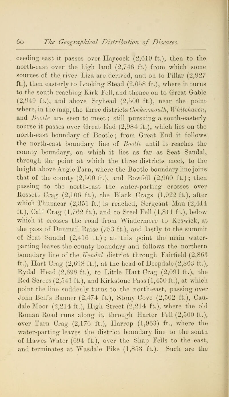ceediug east ib passes over Haycock (2,(311) ft.), then to the north-east over the high land (2,746 ft.) from which some sources of the river Liza are derived, and on to Pillar (2,927 ft.), then easterly to Looking Stead (2,058 ft.), where it turns to the south reaching Kirk Fell, and thence on to Great Gable (2,940 ft.), and above Styhead (2,500 ft.), near the point where, in the map, the three districts Cockermouth, Whitehaven, and Booth: are seen to meet; still pursuing a south-easterly course it passes over Great End (2,984 ft.), which lies on the north-east boundary of Bootle ; from Great End it follows the north-east boundary line of Bootle until it reaches the county boundary, on which it lies as far as Seat Sandal, through the point at which the three districts meet, to the height above Angle Tarn, where the Bootle boundary line joins that of the county (2,500 ft.), and Bowfell (2,960 ft.); then passing to the north-east the water-parting crosses over Rossett Crag (2,106 ft.), the Black Crags (1,922 ft.), after which Thunacar (2,351 ft.) is reached, Sergeant Man (2,414 ft.), Calf Crag (1,762 ft.), and to Steel Fell (1,811 ft.), below which it crosses the road from Windermere to Keswick, at the pass of Dunmail Raise (783 ft.), and lastly to the summit of Seat Sandal (2,416 ft.) ; at this point the main water- parting leaves the county boundary and follows the northern boundary line of the Kendal district through Fairfield (2,863 ft,), Hart Crag (2,698 ft.), at the head of Deepdale (2,863 ft.), Rydal Head (2,698 ft.), to Little Hart Crag (2,091 ft.), the Red Screes (2,541 ft.), and Kirkstone Pass (1,450 ft.), at which point the line suddenly turns to the north-east, passing over John Bell's Banner (2,474 ft.), Stony Cove (2,502 ft.), Cau- dale Moor (2,214 ft.), High Street (2,214 ft,), where the old Roman Road runs along it, through Harter Fell (2,500 ft.), over Tarn Crag (2,176 ft.), Harrop (1,963) ft., where the water-parting leaves the district boundary line to the south of Hawes Water (694 ft.), over the Shap Fells to the east, and terminates at Wasdale Pike (1,858 ft.). Such are the