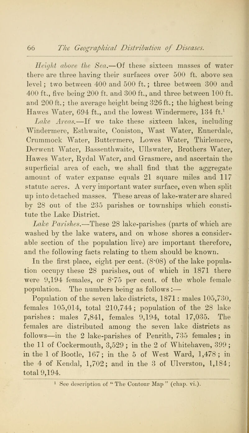 Height above the Sea.—Of these sixteen masses of water there are three having their surfaces over 500 ft. above sea level; two between 400 and 500 ft.; three between 300 and 400 ft., five being 200 ft. and 300 ft,, and three between 100 ft. and 200 ft.; the average height being 326 ft.; the highest being Hawes Water, 694 ft., and the lowest Windermere, 134 ft.1 Lake Areas.—If we take these sixteen lakes, including Windermere, Esthwaite, Coniston, Wast Water, Ennerdale, Crummock Water, Buttermere, Lowes Water, Thirlemere, Derwent Water, Bassenthwaite, Ullswater, Brothers Water, Hawes Water, Rydal Water, and Grasmere, and ascertain the superficial area of each, we shall find that the aggregate amount of water expanse equals 21 square miles and 117 statute acres. A very important water surface, even when split up into detached masses. These areas of lake-water are shared by 28 out of the 235 parishes or townships which consti- tute the Lake District. Lake Parishes.—These 28 lake-parishes (parts of which are washed by the lake waters, and on whose shores a consider- able section of the population live) are important therefore, and the following facts relating to them should be known. In the first place, eight per cent. (8*08) of the lake popula- tion occupy these 28 parishes, out of which in 1871 there were 9,194 females, or 875 per cent, of the whole female population. The numbers being as follows :— Population of the seven lake districts, 1871 : males 105,730, females 105,014, total 210,744; population of the 28 lake parishes: males 7,841, females 9,194, total 17,035. The females are distributed amongr the seven lake districts as follows—in the 2 lake-parishes of Penrith, 735 females; in the 11 of Cockermouth, 3,529 ; in the 2 of Whitehaven, 399 ; in the 1 of Bootle, 167; in the 5 of West Ward, 1,478; in the 4 of Kendal, 1,702; and in the 3 of Ulverston, 1,184; total 9,194. 1 See description of  The Contour Map  (chap. vi.).