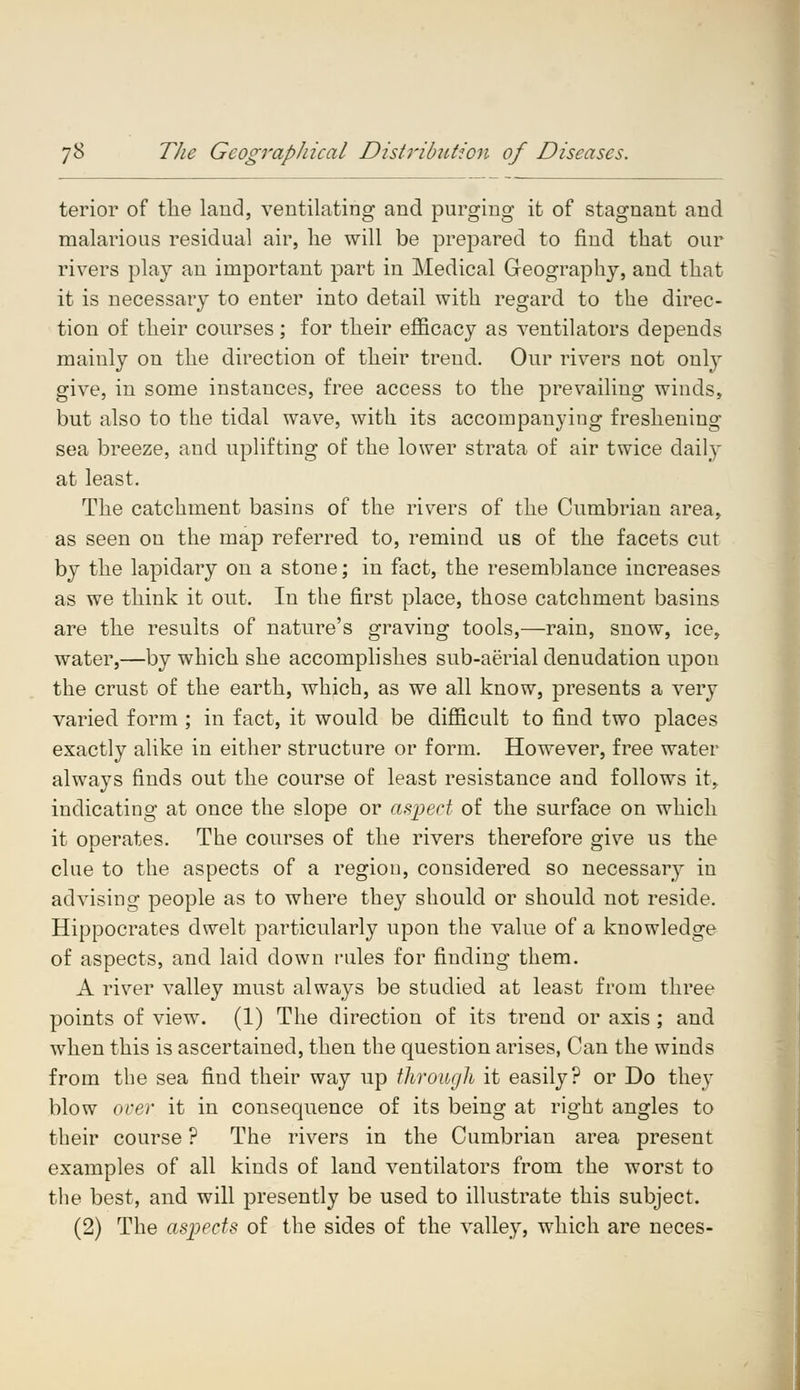 terior of the laud, ventilating and purging it of stagnant and malarious residual air, he will be prepared to find that our rivers play an important part in Medical Geography, and that it is necessary to enter into detail with regard to the direc- tion of their courses; for their efficacy as ventilators depends mainly on the direction of their trend. Our rivers not only give, in some instances, free access to the prevailing winds, but also to the tidal wave, with its accompanying freshening sea breeze, and uplifting of the lower strata of air twice daily at least. The catchment basins of the rivers of the Cumbrian area, as seen on the map referred to, remind us of the facets cut by the lapidary on a stone; in fact, the resemblance increases as we think it out. In the first place, those catchment basins are the results of nature's graving tools,—rain, snow, ice, water,—by which she accomplishes sub-aerial denudation upon the crust of the earth, which, as we all know, presents a very varied form ; in fact, it would be difficult to find two places exactly alike in either structure or form. However, free water always finds out the course of least resistance and follows it, indicating at once the slope or aspect of the surface on which it operates. The courses of the rivers therefore give us the clue to the aspects of a region, considered so necessary in advising people as to where they should or should not reside. Hippocrates dwelt particularly upon the value of a knowledge of aspects, and laid down rules for finding them. A river valley must always be studied at least from three points of view. (1) The direction of its trend or axis; and when this is ascertained, then the question arises, Can the winds from the sea find their way up through it easily? or Do they blow orer it in consequence of its being at right angles to their course ? The rivers in the Cumbrian area present examples of all kinds of land ventilators from the worst to the best, and will presently be used to illustrate this subject. (2) The aspects of the sides of the valley, which are neces-