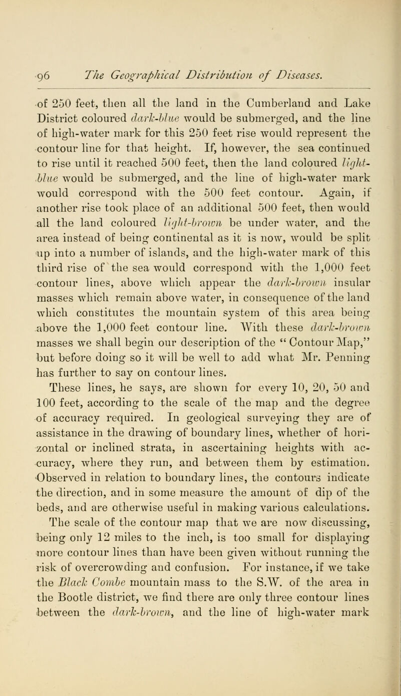 of 250 feet, then all the land in the Cumberland and Lake District coloured dark-blue would be submerged, and the line of high-water mark for this 250 feet rise would represent the contour line for that height. If, however, the sea continued to rise until it reached 500 feet, then the land coloured light- Hue would be submerged, and the line of high-water mark would correspond with the 500 feet contour. Again, if another rise took place of an additional 500 feet, then would all the land coloured light-brown be under water, and the area instead of being continental as it is now, would be split up into a number of islands, and the high-water mark of this third rise of the sea would correspond with the 1,000 feet contour lines, above which appear the dark-brown insular masses which remain above water, in consequence of the land which constitutes the mountain system of this area being above the 1,000 feet contour line. With these dark-brown masses we shall begin our description of the  Contour Map, but before doinq- so it will be well to add what Mr. Penning has further to say on contour lines. These lines, he says, are shown for every 10, 20, 50 and 100 feet, according to the scale of the map and the degree of accuracy required. In geological surveying they are of assistance in the drawing of boundary lines, whether of hori- zontal or inclined strata, in ascertaining heights with ac- curacy, where they run, and between them by estimation. Observed in relation to boundary lines, the contours indicate the direction, and in some measure the amount of dip of the beds, and are otherwise useful in making various calculations. The scale of the contour map that we are now discussing, being only 12 miles to the inch, is too small for displaying more contour lines than have been given without running the risk of overcrowding and confusion. For instance, if we take the Black Combe mountain mass to the S.W. of the area in the Bootle district, we find there are only three contour lines between the dark-brown, and the line of high-water mark