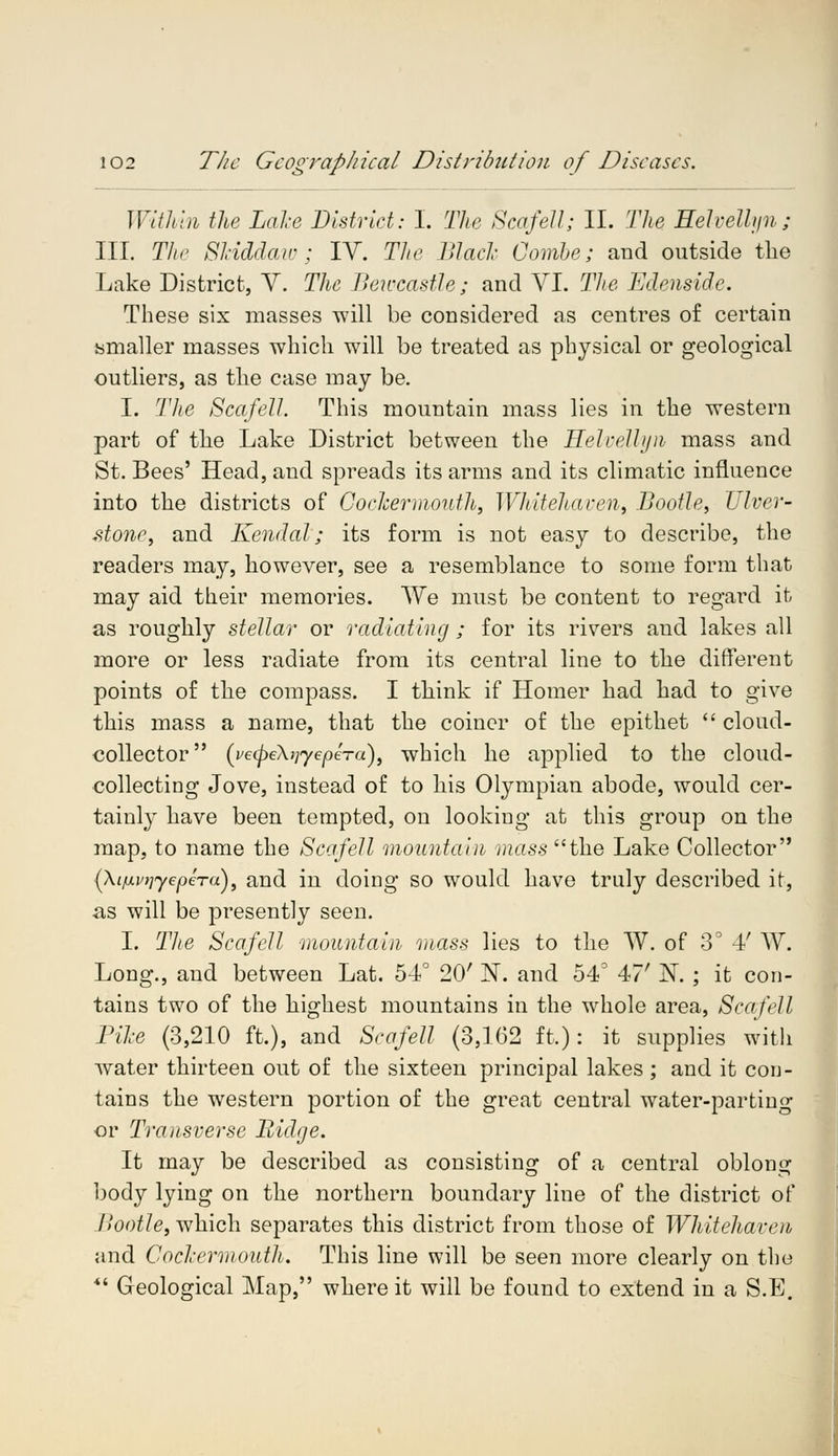 Within the Lake District: I. The Scafell; II. The Eelvelhjn; III. The SHddaw ; IV. The Black Combe; and outside the Lake District, V. The BewcastJe; and VI. The Edenside. These six masses will be considered as centres of certain smaller masses which will be treated as physical or geological outliers, as the case may be. I. The Scafell. This mountain mass lies in the western part of the Lake District between the Helvellyn mass and St. Bees' Head, and spreads its arms and its climatic influence into the districts of CocJcermouth, Whitehaven, Bootle, Ulver- stone, and Kendal; its form is not easy to describe, the readers may, however, see a resemblance to some form that may aid their memories. We must be content to regard it as roughly stellar or radiating ; for its rivers and lakes all more or less radiate from its central line to the different points of the compass. I think if Homer had had to give this mass a name, that the coiner of the epithet  cloud- collector (pe<pe\]]<yepera), which he applied to the cloud- collecting Jove, instead of to his Olympian abode, would cer- tainly have been tempted, on looking at this group on the map, to name the Scafell mountain mass the Lake Collector (Xiixviiyepera), and in doing so would have truly described it, as will be presently seen. I. The Scafell mountain mass lies to the W. of 3° 4' TV. Long., and between Lat. 54° 20' N. and 54° 47' N. ; it con- tains two of the highest mountains in the whole area, Scafell Pike (3,210 ft.), and Scafell (3,162 ft.): it supplies with water thirteen out of the sixteen principal lakes ; and it con- tains the western portion of the great central water-parting or Transverse Ridge. It may be described as consisting of a central oblong body lying on the northern boundary line of the district of llootle, which separates this district from those of Whitehaven and CocJcermouth. This line will be seen more clearly on the *' Geological Map, where it will be found to extend in a S.E.