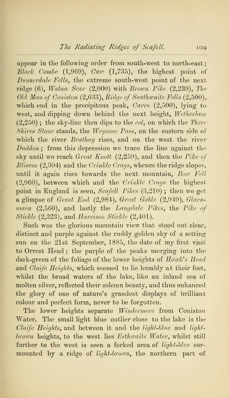 appear in the following order from south-west, to north-east; Black Combe (1,969), Caw (1,735), the highest point of D miner dale, Fells, the extreme south-west point of the next ridge (6), Walna Scar (2,000) with Brown Pike (2,239), The Old Man of Coniston (2,633), Ridge of Seathwaite Fells (2,500), •which end in the precipitous peak, Carrs (2,500), lying to west, and dipping down behind the next height, Wetherlam (2,250); the sky-line then dips to the col, on which the Three Shires Stone stands, the Wrynose Pass, on the eastern side of which the river Brathay rises, and on the west the river Dudclon; from this depression we trace the line against the sky until we reach Great Knott (2,259), and then the Pike of Bliscoe (2,304) and the Crinkle Crags, whence the ridge slopes, until it again rises towards the next mountain, Boa- Fell (2,960), between which and the Crinkle Crags the highest point in England is seen, Scafell Pikes (3,210) ; then we get a glimpse of Great End (2,984), Great Gable (2,949), Glara- mara (2,560), and lastly the Langdale Pikes, the Pike of Stickle (2,323), and Harrison Stickle (2,401). Such was the glorious mountain view that stood out clear, distinct and purple against the ruddy golden sky of a setting sun on the 21st September, 1885, the date of my first visit to Orrest Head; the purple of the peaks merging into the dark-green of the foliage of the lower heights of Hawk's Head and Claife Heights, which seemed to lie humbly at their feet, whilst the broad waters of the lake, like an inland sea of molten silver, reflected their solemn beauty, and thus enhanced the glory of one of nature's grandest displays of brilliant colour and perfect form, never to be forgotten. The lower heights separate Windermere from Coniston Water. The small light blue outlier close to the lake is the Claife Heights, and between it and the light-blue and light- brown heights, to the west lies Esthwaite Water, whilst still further to the west is seen a forked area of light-blue sur- mounted by a ridge of light-brown, the northern part of
