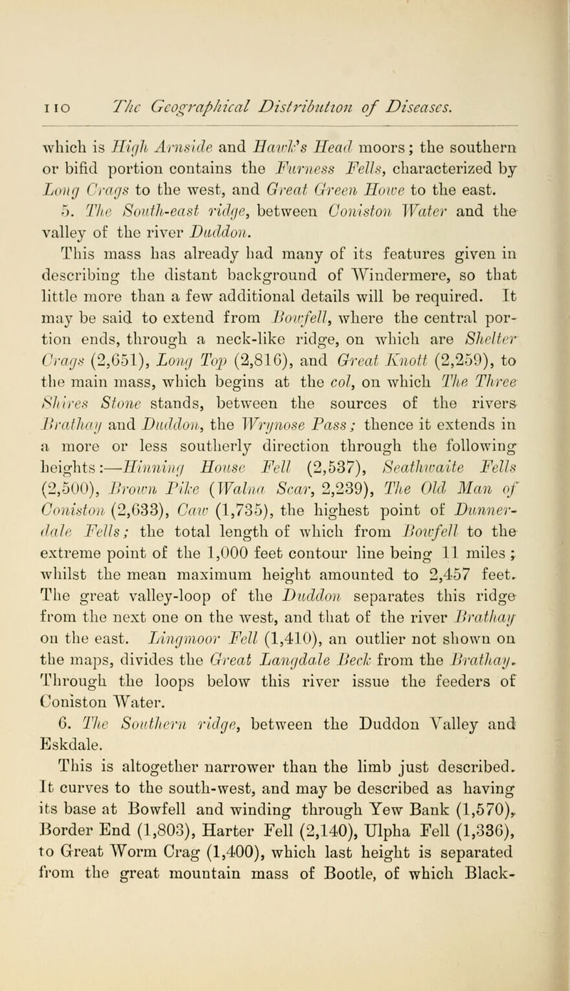 which is High Arnskle and Eawlc's Head moors; the southern or bifid portion contains the Furness Fells, characterized by Long Crags to the west, and Great Green Howe to the east. 5. The South-east ridge, between Collision Water and the valley of the river Dtuldon. This mass has already had many of its features given in describing the distant background of Windermere, so that little more than a few additional details will be required. It may be said to extend from Bowfell, where the central por- tion ends, through a neck-like ridge, on which are Shelter Crags (2,651), Long Top (2,816), and Great Knott (2,259), to the main mass, which begins at the col, on which The Three Shires Stone stands, between the sources of the rivers Braihay and Duddon, the Wrynose Pass; thence it extends in a more or less southerly direction through the following heights:—Hinning House Fell (2,537), Seathwaite Fells (2,500), Brown Pike (Walna Scar, 2,239), The Old Man of Coniston (2,633), Caw (1,735), the highest point of Dunner- dale Fells; the total length of which from Bowfell to the extreme point of the 1,000 feet contour line being 11 miles ; whilst the mean maximum height amounted to 2,457 feet. The great valley-loop of the Duddon separates this ridge from the next one on the west, and that of the river Brathay on the east. Lingmoor Fell (1,410), an outlier not shown on the maps, divides the Great Langdale Bed- from the Brathay. Through the loops below this river issue the feeders of Coniston Water. 6. The Southern ridge, between the Duddon Valley and Eskdale. This is altogether narrower than the limb just described. It curves to the south-west, and may be described as having its base at Bowfell and winding through Yew Bank (l,570)r Border End (1,803), Harter Fell (2,140), Ulpha Fell (1,336), to Great Worm Crag (1,400), which last height is separated from the great mountain mass of Bootle, of which Black-