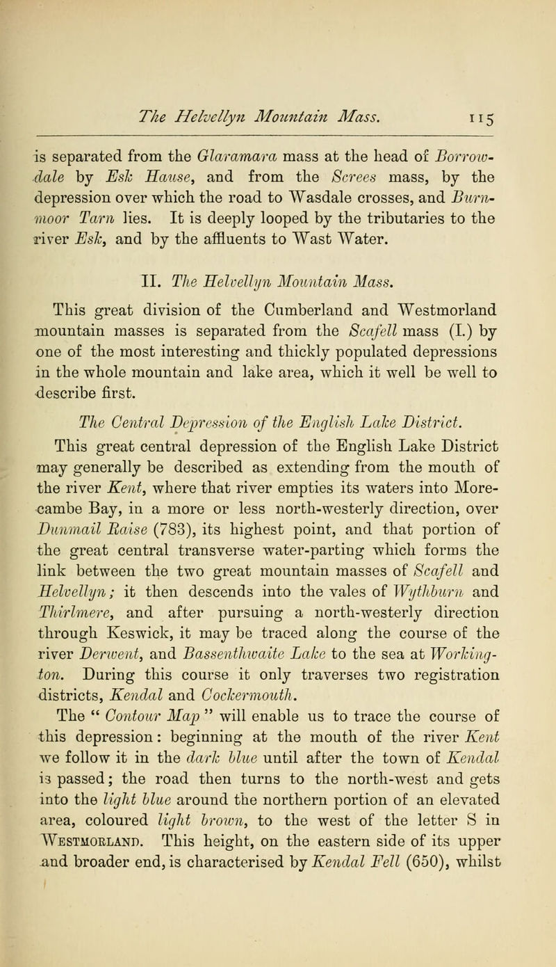 is separated from the Glaramara mass at the head of Borrow- dale by Esk Hause, and from the Screes mass, by the depression over which the road to Wasdale crosses, and Bum- moor Tarn lies. It is deeply looped by the tributaries to the river Esk, and by the affluents to Wast Water. II. The Helvellyn Mountain Mass. This great division of the Cumberland and Westmorland mountain masses is separated from the Scafell mass (I.) by one of the most interesting and thickly populated depressions in the whole mountain and lake area, which it well be well to describe first. The Central Depression of the English Lalce District. This great central depression of the English Lake District may generally be described as extending from the mouth of the river Kent, where that river empties its waters into More- cambe Bay, in a more or less north-westerly direction, over Dunmail Raise (783), its highest point, and that portion of the great central transverse water-parting which forms the link between the two great mountain masses of Scafell and Helvellyn; it then descends into the vales of Wythburn and Thirlmere, and after pursuing a north-westerly direction through Keswick, it may be traced along the course of the river Derwent, and Bassenthwaite Bake to the sea at Working - ton. During this course it only traverses two registration districts, Kendal and Cockermouth. The  Contour Map  will enable us to trace the course of this depression: beginning at the mouth of the river Kent we follow it in the dark blue until after the town of Kendal i-3 passed; the road then turns to the north-west and gets into the light blue around the northern portion of an elevated area, coloured light brown, to the west of the letter S in Westmokland. This height, on the eastern side of its upper and broader end, is characterised by Kendal Fell (650), whilst