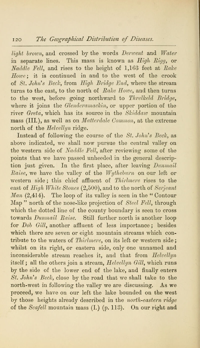 light brown, and crossed by the words Derwent and Water in separate lines. This mass is known as High Bigg, or Naddle Fell, and rises to the height of 1,163 feet at Rake Howe; it is continued in and to the west of the crook of St. John's Beck, from High Bridge End, where the stream turns to the east, to the north of Rake Howe, and then turns to the west, before going northward to Threlkeld Bridge, where it joins the Glenderamackui, or upper portion of the river Greta, which has its source in the Skiddaw mountain mass (III.), as well as on Matter dale Common, at the extreme north of the Helvellyn ridge. Instead of following the course of the St. John's Beck, as above indicated, we shall now pursue the central valley on the western side of Naddle Fell, after reviewing some of the points that we have passed unheeded in the general descrip- tion just given. In the first place, after leaving Dunmail Raise, we have the valley of the Wythebum on our left or western side; this chief affluent of Thirlmere rises to the east of High Wliite Stones (2,500), and to the north of Serjeant Man (2,414). The loop of its valley is seen in the  Contour Map  north of the nose-like projection of Steel Fell, through which the dotted line of the county boundary is seen to cross towards Dunmail Raise. Still further north is another loop for Dob Gill, another affluent of less importance; besides which there are seven or eight mountain streams which con- tribute to the waters of Thirlmere, on its left or western side; whilst on its right, or eastern side, only one unnamed and inconsiderable stream reaches it, and that from Helvellyn itself ; all the others join a stream, Helvellyn Gill, which runs by the side of the lower end of the lake, and finally enters St. John's Beck, close by the road that we shall take to the north-west in following the valley we are discussing. As we proceed, we have on our left the lake bounded on the west by those heights already described in the north-eastern ridge of the Scafell mountain mass (I.) (p. 113). On our right and