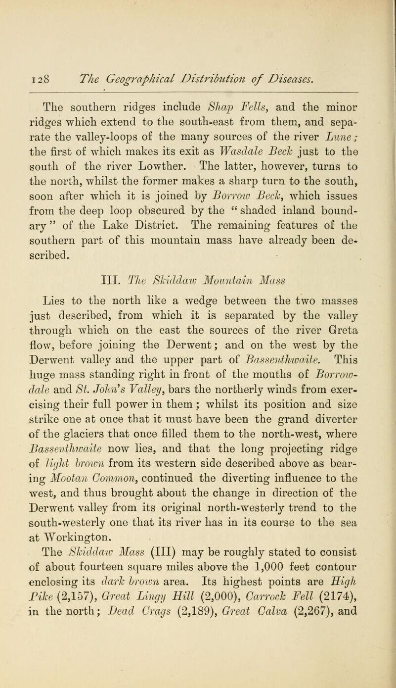The southern ridges include Shap Fells, and the minor ridges which extend to the south-east from them, and sepa- rate the valley-loops of the many sources of the river Lime ; the first of which makes its exit as Wasdale Bech just to the south of the river Lowther. The latter, however, turns to the north, whilst the former makes a sharp turn to the south, soon after which it is joined by Borrow Bech, which issues from the deep loop obscured by the  shaded inland bound- ary  of the Lake District. The remaining features of the southern part of this mountain mass have already been de- scribed. III. The SJciddaw Mountain Mass Lies to the north like a wedge between the two masses just described, from which it is separated by the valley through which on the east the sources of the river Greta flow, before joining the Derwent; and on the west by the Derwent valley and the upper part of Bassenthwaite. This huge mass standing right in front of the mouths of Borrow- dale and St. John's Valley, bars the northerly winds from exer- cising their full power in them; whilst its position and size strike one at once that it must have been the grand diverter of the glaciers that once filled them to the north-west, where Bassenthwaite now lies, and that the long projecting ridge of light brown from its western side described above as bear- ing;: Mootan Common, continued the diverting influence to the west, and thus brought about the change in direction of the Derwent valley from its original north-westerly trend to the south-westerly one that its river has in its course to the sea at Workington. The Skiddaw Mass (III) may be roughly stated to consist of about fourteen square miles above the 1,000 feet contour enclosing its dark brown area. Its highest points are High Pike (2,157), Great Lingy Hill (2,000), Carrock Fell (2174), in the north; Dead Crags (2,189), Great Calva (2,267), and