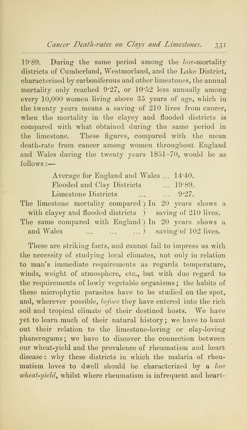 Cancer Death-rates on Clays and Limestones. JO 19*89. During the same period among the loiv-morta\ity districts of Cumberland, Westmorland, and the Lake District, characterised by carboniferous and other limestones, the annual mortality only reached 927, or 10-52 less annually among every 10,000 women living above 35 years of age, which in the twenty years means a saving of 210 lives from cancer, when the mortality in the clayey and flooded districts is compared with what obtained during the same period in the limestone. These figures, compared w7ith the mean death-rate from cancer among; women throughout England and Wales during the twenty years 1851-70, would be as follows :— Average for England and Wales ... 14'40. Flooded and Clay Districts ... 1989. Limestone Districts ... ... 9*27. The limestone mortality compared) In 20 years shows a with clayey and flooded districts ) saving of 210 lives. The same compared with England] In 20 years shows a and Wales ... ... ... ) saving of 102 lives. These are striking facts, and cannot fail to impress us with the necessity of studying local climates, not only in relation to man's immediate requirements as regards temperature, winds, weight of atmosphere, etc., but with due regard to the requirements of lowly vegetable organisms; the habits of these microphytic parasites have to be studied on the spot, and, wherever possible, before they have entered into the rich soil and tropical climate of their destined hosts. We have yet to learn much of their natural history; we have to hunt out their relation to the limestone-loving or clay-loving phanerogams; we have to discover the connection between our wheat-yield and the prevalence of rheumatism and heart disease : why these districts in which the malaria of rheu- matism loves to dwell should be characterized by a low wheat-yield, whilst where rheumatism is infrequent aud heart-