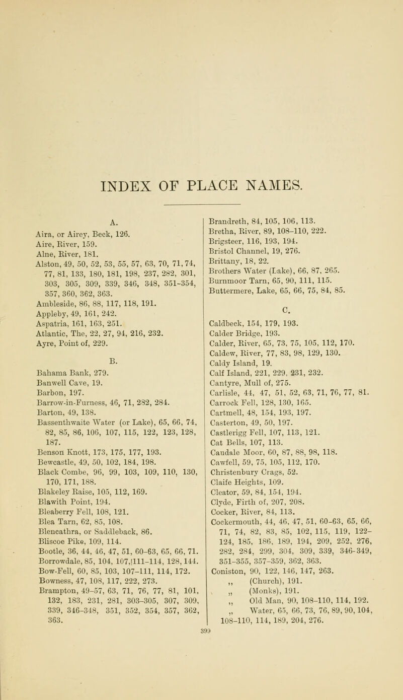 INDEX OF PLACE NAMES. A. Aira, or Airey, Beck, 126. Aire, Eiver, 159. Alne, Eiver, 181. Alston, 49, 50, 52, 53, 55, 57, 63, 70, 71,74, 77, 81, 133, 180, 181, 198, 237, 282, 301, 303, 305, 309, 339, 346, 348, 351-354, 357, 360, 362, 363. Ambleside, 86, 88, 117, 118, 191. Appleby, 49, 161,242. Aspatria, 161, 163, 251. Atlantic, The, 22, 27, 94, 216, 232. Ayre, Point of, 229. B. Bahama Bank, 279. Banwell Cave, 19. Barbon, 197. Barrow-in-Furness, 46, 71, 282, 284. Barton, 49, 138. Bassenthwaite Water (or Lake), 65, 66, 74, 82, 85, 86, 106, 107, 115, 122, 123, 128, 187. Benson Knott, 173, 175, 177, 193. Bewcastle, 49, 50, 102, 184, 198. Black Combe, 96, 99, 103, 109, 110, 130, 170, 171, 188. Blakeley Eaise, 105, 112, 169. Blawith Point, 194. Bleaberry Fell, 108, 121. Blea Tarn, 62, 85, 108. Blencathra, or Saddleback, 86. Bliscoe Pike, 109, 114. Bootle, 36, 44, 46, 47, 51, 60-63, 65, 66, 71. Borrowdale, 85, 104, 107,1111-114, 128,144. Bow-Fell, 60, 85, 103, 107-111, 114, 172. Bowness, 47, 108, 117, 222, 273. Brampton, 49-57, 63, 71, 76, 77, 81, 101, 132, 183, 231, 281, 303-305, 307, 309, 339, 346-348, 351, 352, 354, 357, 362, 363. Brandreth, 84, 105, 106, 113. Bretha, Eiver, 89, 108-110, 222. Brigsteer, 116, 193, 194. Bristol Channel, 19, 276. Brittany, 18, 22. Brothers Water (Lake), 66, 87, 265. Burnmoor Tarn, 65, 90, 111, 115. Buttermere, Lake, 65, 66, 75, 84, 85. Caldbeck, 154, 179, 193. Calder Bridge, 193. Calder, Eiver, 65, 73, 75, 105, 112, 170. Caldew, Eiver, 77, 83, 98, 129, 130. Caldy Island, 19. Calf Island, 221, 229, 231, 232. Cantyre, Mull of, 275. Carlisle, 44, 47, 51, 52, 63, 71, 76, 77, 81. Carrock Fell, 128, 130, 165. Cartmell, 48, 154, 193, 197. Casterton, 49, 50, 197. Castlerigg Fell, 107, 113, 121. Cat Bells, 107, 113. Caudale Moor, 60, 87, 88, 98, 118. Cawfell, 59, 75, 105, 112, 170. Christenbury Crags, 52. Claife Heights, 109. Cleator, 59, 84, 154, 194. Clyde, Firth of, 207, 208. Cocker, Eiver, 84, 113. Cockermouth, 44, 46, 47, 51, 60-63, 65, 66, 71, 74, 82, 83, 85, 102, 115, 119, 122- 124, 185, 186, 189, 194, 209, 252, 276, 282, 284, 299, 304, 309, 339, 346-349, 351-355, 357-359, 362, 363. Coniston, 90, 122, 146, 147, 263. (Church), 191. „ (Monks), 191. „ Old Man, 90, 103-110, 114, 192. „ Water, 65, 66, 73, 76, 89, 90,104, 108-110, 114, 189, 204, 276. 393