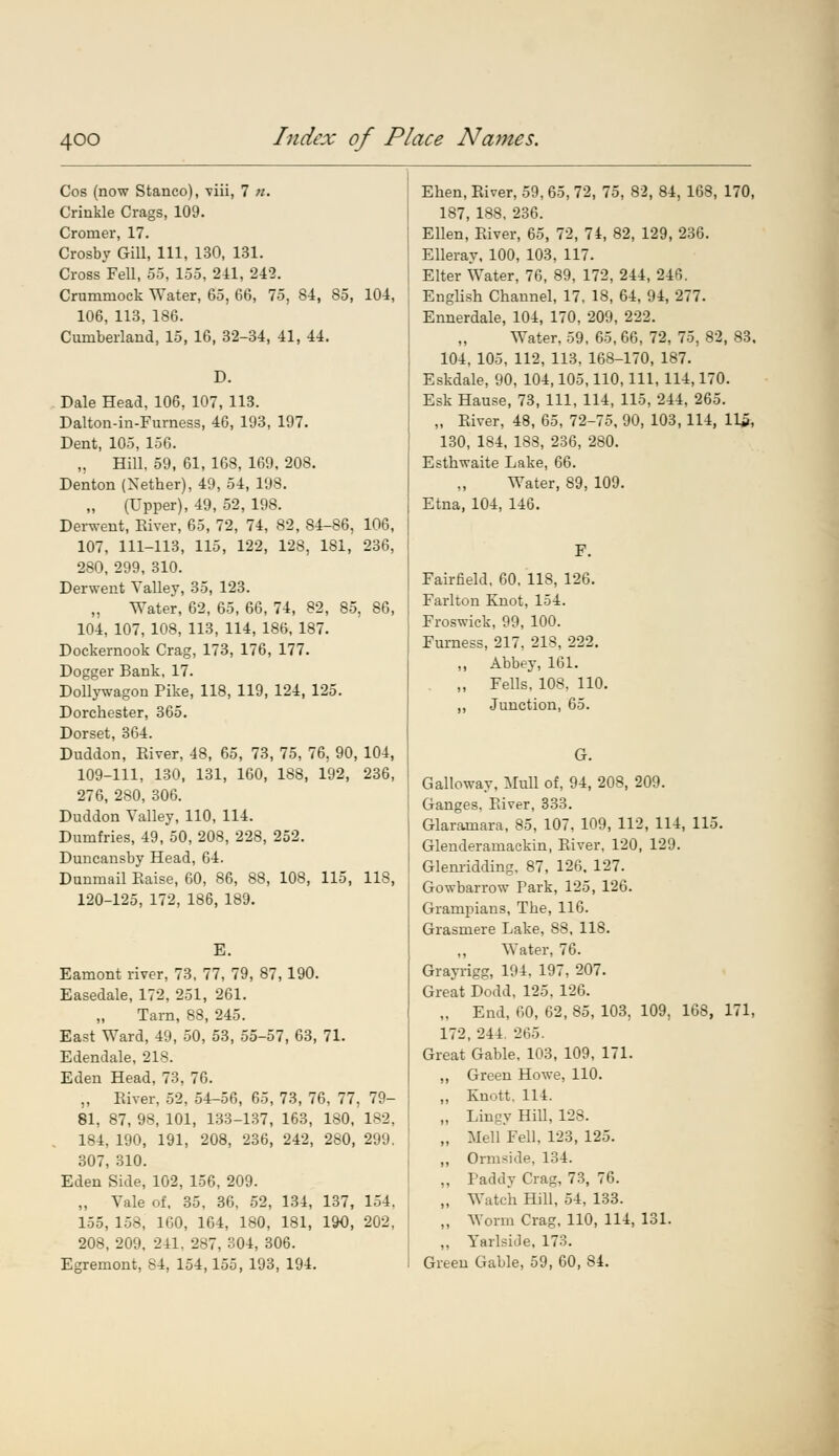 Cos (now Stanco), viii, 7 «. Crinkle Crags, 109. Cromer, 17. Crosby Gill, 111, 130, 131. Cross Fell, 55, 155, 211, 242. Crummock Water, 65, 66, 75, 84, 85, 104, 106, 113, 186. Cumberland, 15, 16, 32-34, 41, 44. D. Dale Head, 106, 107, 113. Dalton-in-Furness, 46, 193, 197. Dent, 105, 156. „ Hill, 59, 61, 168, 169, 208. Denton (Nether), 49, 54, 198. „ (Upper), 49, 52, 198. Derwent, Eiver, 65, 72, 74, 82, 84-86, 106, 107, 111-113, 115, 122, 128, 181, 236, 280, 299, 310. Derwent Valley, 35, 123. „ Water, 62, 65, 66, 74, 82, 85, 86, 104, 107, 108, 113, 114, 186, 187. Dockernook Crag, 173, 176, 177. Dogger Bank, 17. Dollywagon Pike, 118, 119, 124, 125. Dorchester, 365. Dorset, 364. Duddon, Eiver, 48, 65, 73, 75, 76, 90, 104, 109-111, 130, 131, 160, 1S8, 192, 236, 276, 280, 306. Duddon Valley, 110, 114. Dumfries, 49, 50, 208, 228, 252. Duncansby Head, 64. Dunmail Eaise, 60, 86, 88, 108, 115, US, 120-125, 172, 186, 189. E. Eamont river, 73, 77, 79, 87, 190. Easedale, 172, 251, 261. Tarn, 88, 245. East Ward, 49, 50, 53, 55-57, 63, 71. Edendale, 218. Eden Head, 73, 76. „ Eiver, 52, 54-56, 65, 73, 76, 77, 79- 81, 87, 98, 101, 133-137, 163, 180, 182, 184, 190, 191, 208, 236, 242, 280, 299. 307, 310. Eden Side, 102, 156, 209. „ Vale of, 35, 36, 52, 134, 137, 114. 155, 158, 1G0, 164, 180, 181, 190, 202, 208, 209, 241. 287, 304, 306. Egremont, 84, 154,155, 193, 194. Elien, Eiver, 59, 65, 72, 75, 82, 84, 168, 170, 187, 188, 236. Ellen, Eiver, 65, 72, 74, 82, 129, 236. Elleray, 100, 103, 117. Elter Water, 76, 89, 172, 244, 246. English Channel, 17, 18, 64, 94, 277. Ennerdale, 104, 170, 209, 222. Water, 59, 65, 66, 72, 75, 82, 83, 104, 105, 112, 113, 168-170, 187. Eskdale, 90, 104,105,110, 111, 114,170. Esk Hause, 73, 111, 114, 115, 244, 265. „ Eiver, 48, 65, 72-75, 90, 103,114, 115, 130, 184, 188, 236, 280. Esthwaite Lake, 66. Water, 89, 109. Etna, 104, 146. F. Fairfield, 60, 118, 126. Farlton Knot, 154. Froswick, 99, 100. Furness, 217, 218, 222. „ Abbey, 161. „ Fells, 108, 110. ,, Junction, 65. G. Galloway. Mull of, 94, 208, 209. Ganges, Eiver, 333. Glaramara, 85, 107, 109, 112, 114, 115. Glenderamackin, Eiver, 120, 129. Glenridding, 87, 126. 127. Gowbarrow Park, 125, 126. Grampians, The, 116. Grasmere Lake, 88, 118. ,, Water, 76. Grayrigg, 194, 197, 207. Great Dodd, 125, 126. „ End, 60, 62, 85, 103, 109, 168, 171, 172, 244. 265. Great Gable, 103, 109, 171. ,, Green Howe, 110. ,, Knott. 114. „ Lingy Hill, 12S. „ Mell Fell, 123, 125. „ Ormside, 134. „ Paddy Crag, 73, 76. „ Watch Hill, 54, 133. ,, Worm Crag, 110, 114, 131. ,, YarlsiJe, 173. Green Gable, 59, 60, 84.