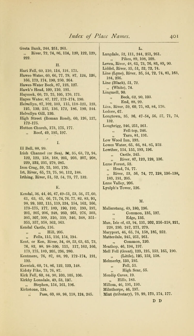 Greta Bank, 244, 251, 261. „ Eiver, 72, 74, 86, 114, 120, 122, 129, 222. H. Hart Fell, 60, 110, 114, 124, 173. Hawes-Water, 60, 66, 77, 79, 87, 124, 126, 166, 173, 174, 190, 250, 264. Hawes-Water Beck, 87, 123, 127. Hawk's Head, 109, 110, 191. Haycock, 60, 73, 75, 105, 170, 171. Hayes Water, 87, 127, 172-174, 190. Helvellyn, 87,102, 103, 115, 118-121, 123, 125, 130, 135, 136, 172, 186, 190, 244. Helvellyn Gill, 120. High Street (Roman Road), 60, 126, 127, 172-175. Hutton Church, 173, 175, 177. „ Roof, 49, 195, 197. I. Ill Bell, 88, 99. Irish Channel (or Sea), 36, 35, 63, 72, 94, 122, 123, 158, 168, 201, 203, 207, 208, 229, 232, 235, 279, 285. Iron Crag, 59, 75, 105, 170. Irt, River, 65, 73, 75, 90, 112, 188. Irthing, River, 51, 52, 54, 73, 77, 132. K. Kendal, 36, 44, 46, 47,49-51, 53, 56, 57,60, 61, 63, 65, 66,71,74,76,77,82,83,93, 98, 99, 102, 115, 119,124, 154, 162, 166, 173-175, 177, 189, 190, 192, 193, 197, 201, 205, 206, 248, 260, 263, 276, 303, 305, 307, 309, 310, 339, 346, 348, 351- 355, 357, 358, 362, 363. Kendal Castle, 116. „ Hill, 205. „ Fells, 115, 116, 154, 194. Kent, or Ken, River, 34, 48, 53, 63, 65, 73, 76, 82, 88, 98-100, 115, 117, 162, 166, 173, 175, 189, 205, 236, 280. Kentmere, 76, 87, 88, 99, 172-174, 191, 192. Keswick, 60, 74, 86, 122, 123, 148. Kidsty Pike, 73, 76, 87. Kirk Fell, 60, 84, 90, 103, 105, 106. Kirkby Lonsdale, 49, 53, 197. „ Stephen, 154, 161, 196. Kirkstone, 124. ,; Pass, 60, 88, 98, 118, 124, 245. Langdale, 52, 111, 244, 251, 261. Pikes, 89, 108, 109. Leven, River, 48, 65, 73, 76, 83, 89, 90. Liddel, River, 35, 51, 52, 72, 74. Line (Lyne), River, 35, 54, 72, 74, 81, 163, 184, 236. Line (Black), 51, 72. „ (White), 74. Lingmell, 90. Beck, 62, 90, 103. End, 88, 99. Liza, River, 59, 60, 75, 82, 84, 170. Lodore, 67. Longtown, 35, 36, 47-54, 56, 57, 71, 74, 132. Loughrigg, 246, 251, 261. Fell-top, 246. Tarn, 81, 191. Low Wood Inn, 192. Lowes Water, 65, 66, 84, 85, 252. Lowther, 154, 155, 193, 196. Castle, 245. River, 87, 123, 128, 136. Lune Forest, 52. „ Head, 74, 77. „ River, 53, 56, 74, 77, 128, 136-138, 183, 191, 205. Lune Valley, 206. Lyulph's Tower, 126. M. Mallerstang, 49, 180, 196. „ Common, 135, 137. Edge, 135. Man, Isle of, 42, 94, 131, 202, 216-218, 221, 228, 230, 247, 271, 279. Maryport, 46, 65, 74, 158, 185, 252. Matterdale, 245, 251, 261. ,, Common, 120. Meathop, 46, 194, 197. Mell FeU (Great), 123, 125, 152, 165, 190. (Little), 125, 152, 158. Melmerby, 133, 195. Fell, 55. ,, High Scar, 55. Mendip Caves, 19. „ Hills, 183. Millom, 46, 191, 193. Milnthorpe, 46, 197. Mint (tributary), 73, 99, 173, 174, 177. D D