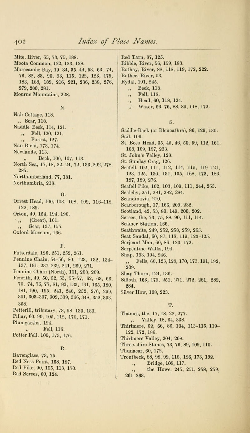Mite, Eiver, 65, 73, 75, 188. Moota Common, 122, 123, 128. Morecambe Bay, 19, 34, 35, 44, 53, 63, 74, 76, 82, 83, 90, 93, 115, 122, 123, 179, 183, 188, 189, 216, 221, 236, 238, 276, 279, 280, 281. Mourne Mountains, 228. N. Nab Cottage, 118. ,, Scar, 118. Naddle Beck, 114, 121. „ Fell, 120, 121. „ Forest, 127. Nan Bield, 173, 174. Newlands, 113. Beck, 106, 107, 113. North Sea, 17, 18, 22, 24, 72, 133,202,278, 285. Northumberland, 77, 181. Northumbria, 218. O. Orrest Head, 100, 103, 108, 109, 116-118, 122, 189. Orton, 49, 154, 194, 196. „ (Great), 161. „ Scar, 137, 155. Oxford Museum, 166. P. Patterdale, 126, 251, 252, 261. Pennine Chain, 54-56, 80, 123, 132, 134- 137, 191, 237-239, 241, 269, 271. Pennine Chain (North), 101, 208, 209. Penrith, 49, 50, 52, 53, 55-57, 62, 63, 66, 70, 74, 76, 77, 81, 83, 133, 161, 165, 180, 181, 190, 195, 241, 246, 252, 276, 299, 301, 303-307, 309, 339, 346,348, 352, 353, 358. Petterill, tributary, 73, 98, 130, 180. Pillar, 60, 90, 105, 112, 170, 171. Plumgarths, 194. Fell, 116. Potter Fell, 100, 173, 176. R. Ravenglass, 73, 75. Red Ness Point, 168, 187. Red Pike, 90, 105, 113, 170. Red Screes, 60, 124. Red Tarn, 87, 125. Ribble, River, 56, 159, 183. Rothay, River, 88, 118, 119, 172, 222. Rother, River, 53. Rydal, 191, 245. „ Beck, 118. „ Fell, 118. „ Head, 60, 118, 124. „ Water, 66, 76, 88, 89, 118, 172. S. Saddle-Back (or Blencathra), 86, 129, 130. Sail, 106. St. Bees Head, 35, 45, 46, 50, 59, 112, 161, 168, 169, 187, 233. St. John's Valley, 128. St. Sunday Crag, 126. Scafell, 102, 111, 112, 114, 115, 119-121, 123, 125, 130, 131, 135, 168, 172, 186, 187, 189, 276. Scafell Pike, 102, 103, 109, 111, 244, 265. Scaleby, 251, 281, 282, 284. Scandinavia, 210. Scarborough, 17, 166, 209, 232. Scotland, 42, 53, 80, 149, 200, 202. Screes, the, 73, 75, 88, 90, 111, 114. Seamer Station, 166. Seathwaite, 249, 252, 258, 259, 265. Seat Sandal, 60, 87, 118, 119, 123-125. Serjeant Man, 60, 86, 120, 172. Serpentine Walks, 194. Shap, 193, 194, 246. „ Fells, 60,123,128, 170,173,191,192, 209. Shap Thorn, 124, 136. Silloth, 163, 179, 251, 271, 272, 281, 282, 284. Silver How, 108, 223. T. Thames, the, 17, 18, 22, 277. „ Valley, 18, 64, 338. Thirlmere, 62, 66, 86, 104, 113-115, 119- 122, 172, 186. Thirlmere Valley, 204, 208. Three-shire Stones, 73, 76, 89, 109, 110. Thunacar, 60, 172. Troutbeck, 88, 98, 99, 118, 126, 173, 192. „ Bridge, 106, 117. „ the Howe, 245, 251, 258, 259, 261-263.